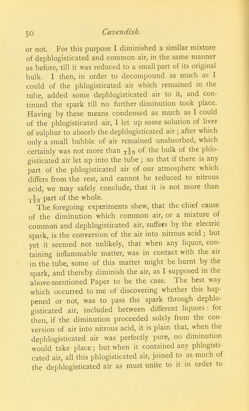 or not. For this purpose I diminished a similar mixture of dephlogisticated and common air, in the same manner as before, till it was reduced to a small part of its original bulk. I then, in order to decompound as much as I could of the phlogisticated air which remained in the tube, added some dephlogisticated air to it, and con- tinued the spark till no further diminution took place. Having by these means condensed as much as I could of the phlogisticated air, I let up some solution of liver of sulphur to absorb the dephlogisticated air ; after which only a small bubble of air remained unabsorbed, which certainly was not more than of the bulk of the phlo- gisticated air let up into the tube \ so that if there is any part of the phlogisticated air of our atmosphere which differs from the rest, and cannot be reduced to nitrous acid, we may safely conclude, that it is not more than part of the whole. The foregoing experiments shew, that the chief cause of the diminution which common air, or a mixture of common and dephlogisticated air, suffers by the electric spark, is the conversion of the air into nitrous acid; but yet it seemed not unlikely, that when any liquor, con- taining inflammable matter, was in contact with the air in the tube, some of this matter might be burnt by the spark, and thereby diminish the air, as I supposed in the above-mentioned Paper to be the case. The best way which occurred to me of discovering whether this hap- pened or not, was to pass the spark through dephlo- gisticated air, included between different liquors : for then, if the diminution proceeded solely from the con- version of air into nitrous acid, it is plain that, when the dephlogisticated air was perfectly pure, no diminution would take place; but when it contained any phlogisti- cated air, all this phlogisticated air, joined to as much of the dephlogisticated air as must unite to it in order to