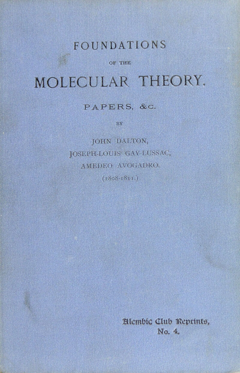 FOUNDATIONS OF THE MOLECULAR THEORY. PAPERS. <&G. BY JOHN DALTON, JOSEPH.LOU IS • GAV-LUSS ACj, AMEDEO AVOGADRO, (1808-[8i I ,) Blein&ic Club iRepcint^, Mo,