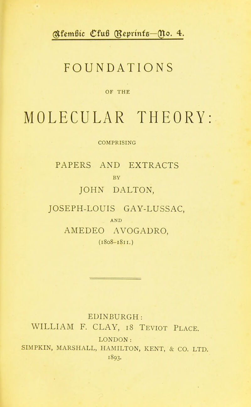 ^fem6ic €fu6 (Reyrinfo—(Uo. 4. FOUNDATIONS OF THE MOLECULAR THEORY: COMPRISING PAPERS AND EXTRACTS BY JOHN DALTON, JOSEPH-LOUIS GAY-LUSSAC, AND AMEDEO AVOGADRO, (i8o8-i8u.) EDINBURGH : WILLIAM F. CLAY, i8 Teviot Place. LONDON: SLMPKIN, MARSHALL, HAMILTON, KENT, & CO. LTD. 1893.