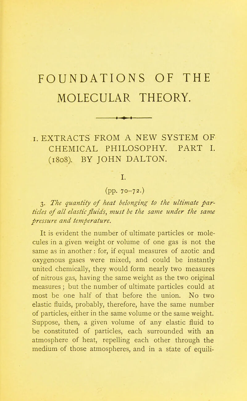 FOUNDATIONS OF THE MOLECULAR THEORY. I. EXTRACTS FROM A NEW SYSTEM OF CHEMICAL PHILOSOPHY. PART I. (1808). BY JOHN DALTON. I. (pp. 70-72.) 3. The qua7itity of heat belonging to the ultimate par- ticles of all elastic fluids, must be the same mider the same pressure and temperature. It is evident the number of ultimate particles or mole- cules in a given weight or volume of one gas is not the same as in another : for, if equal measures of azotic and oxygenous gases were mixed, and could be instantly united chemically, they would form nearly two measures of nitrous gas, having the same weight as the two original measures; but the number of ultimate particles could at most be one half of that before the union. No two elastic fluids, probably, therefore, have the same number of particles, either in the same volume or the same weight. Suppose, then, a given volume of any elastic fluid to be constituted of particles, each surrounded with an atmosphere of heat, repelling each other through the medium of those atmospheres, and in a state of equili-