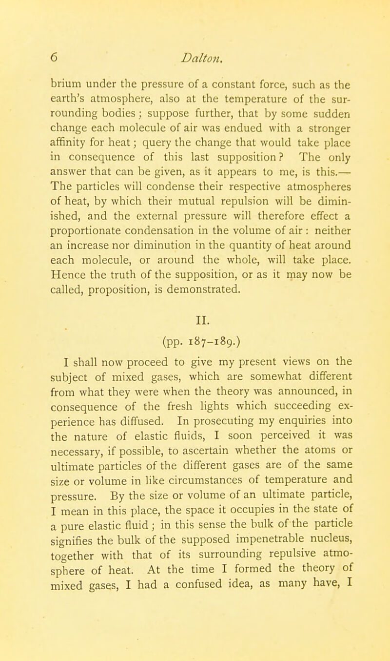 brium under the pressure of a constant force, such as the earth's atmosphere, also at the temperature of the sur- rounding bodies ; suppose further, that by some sudden change each molecule of air was endued with a stronger affinity for heat; query the change that would take place in consequence of this last supposition ? The only answer that can be given, as it appears to me, is this.— The particles will condense their respective atmospheres of heat, by which their mutual repulsion will be dimin- ished, and the external pressure will therefore effect a proportionate condensation in the volume of air : neither an increase nor diminution in the quantity of heat around each molecule, or around the whole, will take place. Hence the truth of the supposition, or as it may now be called, proposition, is demonstrated. II. (pp. 187-189.) I shall now proceed to give my present views on the subject of mixed gases, which are somewhat different from what they were when the theory was announced, in consequence of the fresh lights which succeeding ex- perience has diffused. In prosecuting my enquiries into the nature of elastic fluids, I soon perceived it was necessary, if possible, to ascertain whether the atoms or ultimate particles of the different gases are of the same size or volume in like circumstances of temperature and pressure. By the size or volume of an ultimate particle, I mean in this place, the space it occupies in the state of a pure elastic fluid; in this sense the bulk of the particle signifies the bulk of the supposed impenetrable nucleus, together with that of its surrounding repulsive atmo- sphere of heat. At the time I formed the theory of mixed gases, I had a confused idea, as many have, I