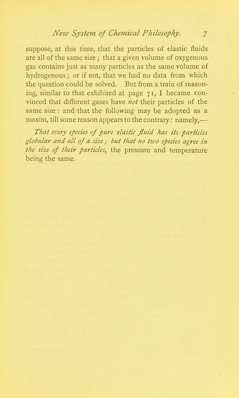 suppose, at this time, that the particles of elastic fluids are all of the same size ; that a given volume of oxygenous gas contains just as many particles as the same volume of hydrogenous; or if not, that we had no data from which the question could be solved. But from a train of reason- ing, similar to that exhibited at page 71, I became con- vinced that different gases have not their particles of the same size: and that the following may be adopted as a maxim, till some reason appears to the contrary: namely,— That every species of pure elastic fluid has its particles globular and all of a size ; but that no two species agree in the size of their particles, the pressure and temperature being the same.