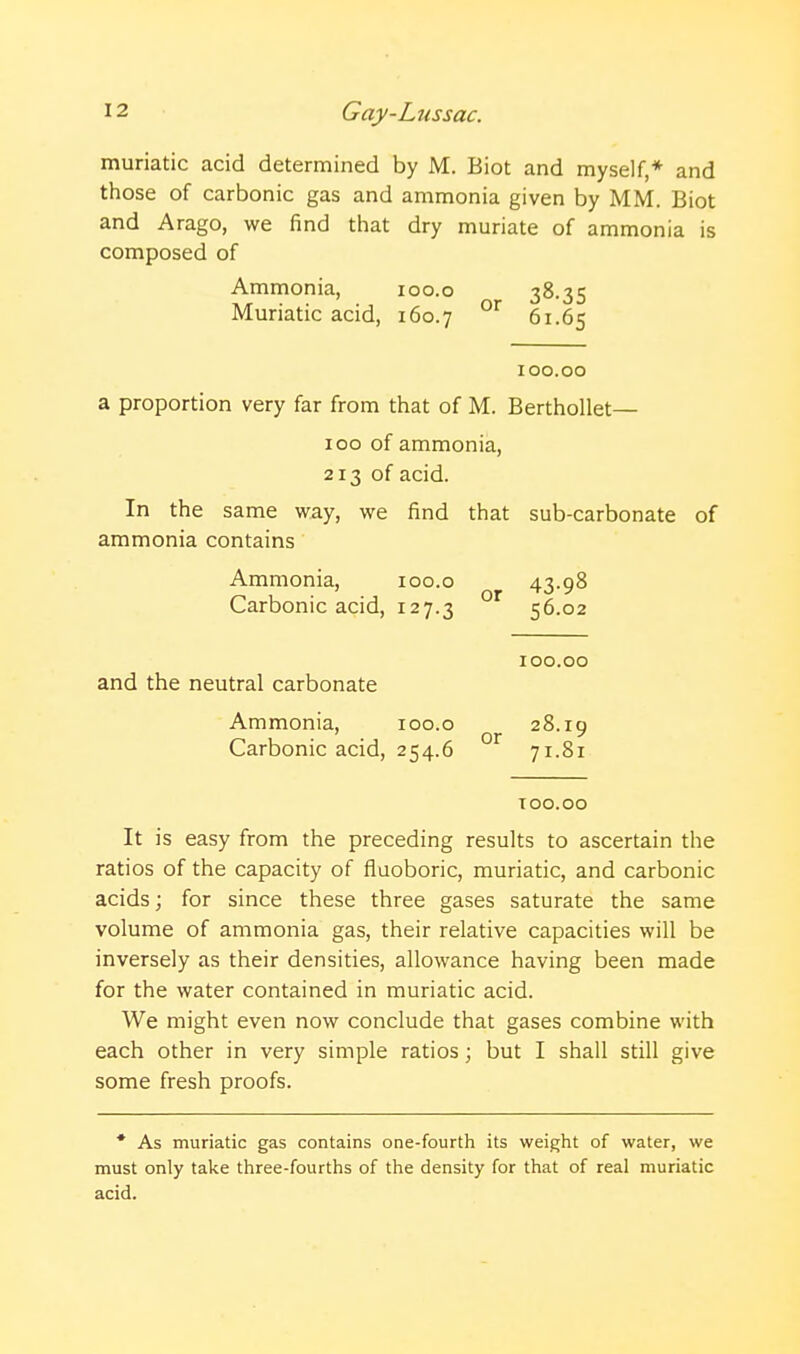 muriatic acid determined by M. Biot and myself,* and those of carbonic gas and ammonia given by MM. Biot and Arago, we find that dry muriate of ammonia is composed of Ammonia, loo.o 38.35 Muriatic acid, 160.7 61.65 100.00 a proportion very far from that of M. Berthollet— ICQ of ammonia, 213 of acid. In the same way, we find that sub-carbonate of ammonia contains Ammonia, 100.0 43-98 Carbonic acid, 127.3 56.02 and the neutral carbonate 100.00 Ammonia, 100.0 28.19 Carbonic acid, 254.6 71.81 TOO.OO It is easy from the preceding results to ascertain the ratios of the capacity of fluoboric, muriatic, and carbonic acids; for since these three gases saturate the same volume of ammonia gas, their relative capacities will be inversely as their densities, allowance having been made for the water contained in muriatic acid. We might even now conclude that gases combine with each other in very simple ratios; but I shall still give some fresh proofs. * As muriatic gas contains one-fourth its weight of water, we must only take three-fourths of the density for that of real muriatic acid.