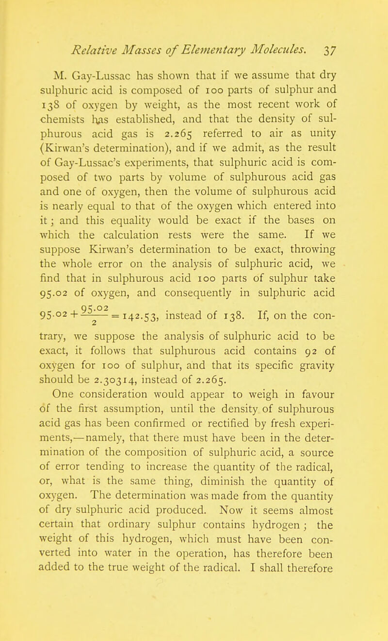 M. Gay-Lussac has shown that if we assume that dry sulphuric acid is composed of 100 parts of sulphur and 138 of oxygen by weight, as the most recent work of chemists hAS established, and that the density of sul- phurous acid gas is 2.265 referred to air as unity (Kirwan's determination), and if we admit, as the result of Gay-Lussac's experiments, that sulphuric acid is com- posed of two parts by volume of sulphurous acid gas and one of oxygen, then the volume of sulphurous acid is nearly equal to that of the oxygen which entered into it; and this equality would be exact if the bases on which the calculation rests were the same. If we suppose Kirwan's determination to be exact, throwing the whole error on the analysis of sulphuric acid, we find that in sulphurous acid 100 parts of sulphur take 95.02 of oxygen, and consequently in sulphuric acid 95.02 95.02-1-—-— = 142.53, instead of 138. If, on the con- trary, we suppose the analysis of sulphuric acid to be exact, it follows that sulphurous acid contains 92 of oxygen for 100 of sulphur, and that its specific gravity should be 2.30314, instead of 2.265. One consideration would appear to weigh in favour of the first assumption, until the density of sulphurous acid gas has been confirmed or rectified by fresh experi- ments,— namely, that there must have been in the deter- mination of the composition of sulphuric acid, a source of error tending to increase the quantity of the radical, or, what is the same thing, diminish the quantity of oxygen. The determination was made from the quantity of dry sulphuric acid produced. Now it seems almost certain that ordinary sulphur contains hydrogen; the weight of this hydrogen, which must have been con- verted into water in the operation, has therefore been added to the true weight of the radical. I shall therefore