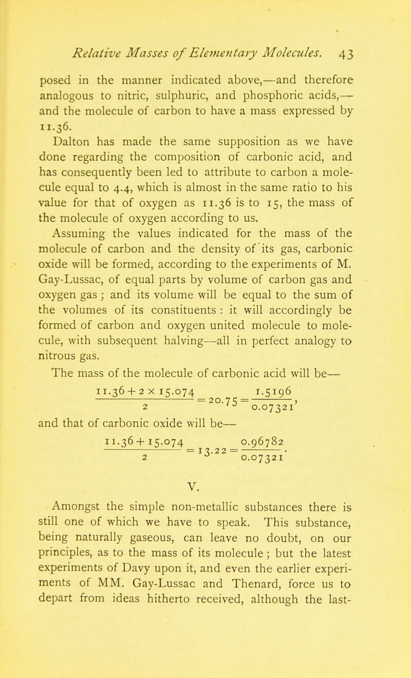 posed in the manner indicated above,—and therefore analogous to nitric, sulphuric, and phosphoric acids,— and the molecule of carbon to have a mass expressed by 11.36. Dalton has made the same supposition as we have done regarding the composition of carbonic acid, and has consequently been led to attribute to carbon a mole- cule equal to 4.4, which is almost in the same ratio to his value for that of oxygen as 11.36 is to 15, the mass of the molecule of oxygen according to us. Assuming the values indicated for the mass of the molecule of carbon and the density of its gas, carbonic oxide will be formed, according to the experiments of M. Gay-Lussac, of equal parts by volume of carbon gas and oxygen gas ; and its volume will be equal to the sum of the volumes of its constituents : it will accordingly be formed of carbon and oxygen united molecule to mole- cule, with subsequent halving—all in perfect analogy to nitrous gas. The mass of the molecule of carbonic acid will be— 11.36 + 2x15.074 r.5196 = 20.75 = ' 2 '0.07321 and that of carbonic oxide will be— 11.36-t-15.074 0.96782 = I ^.22 = • 2 0.07321 V. Amongst the simple non-metallic substances there is still one of which we have to speak. This substance, being naturally gaseous, can leave no doubt, on our principles, as to the mass of its molecule; but the latest experiments of Davy upon it, and even the earlier experi- ments of MM. Gay-Lussac and Thenard, force us to depart from ideas hitherto received, although the last-