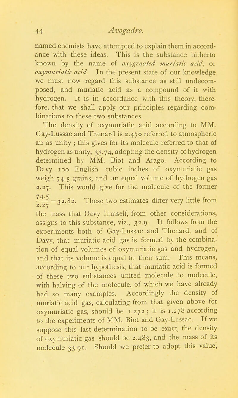 named chemists have attempted to explain them in accord- ance with these ideas. This is the substance hitherto known by the name of oxygenated muriatic acid, or oxymuriatic acid. In the present state of our knowledge we must now regard this substance as still undecom- posed, and muriatic acid as a compound of it with hydrogen. It is in accordance with this theory, there- fore, that we shall apply our principles regarding com- binations to these two substances. The density of oxymuriatic acid according to MM. Gay-Lussac and Thenard is 2.470 referred to atmospheric air as unity ; this gives for its molecule referred to that of hydrogen as unity, 33.74, adopting the density of hydrogen determined by MM. Biot and Arago. According to Davy 100 English cubic inches of oxymuriatic gas weigh 74.5 grains, and an equal volume of hydrogen gas 2.27. This would give for the molecule of the former = ^2.82. These two estimates differ very little from 2.27 ■' the mass that Davy himself, from other considerations, assigns to this substance, viz., 32.9. It follows from the experiments both of Gay-Lussac and Thenard, and of Davy, that muriatic acid gas is formed by the combina- tion of equal volumes of oxymuriatic gas and hydrogen, and that its volume is equal to their sum. This means, according to our hypothesis, that muriatic acid is formed of these two substances united molecule to molecule, with halving of the molecule, of which we have already had so many examples. Accordingly the density of muriatic acid gas, calculating from that given above for oxymuriatic gas, should be 1.272; it is 1.278 according to the experiments of MM. Biot and Gay-Lussac. If we suppose this last determination to be exact, the density of oxymuriatic gas should be 2.483, and the mass of its molecule 33.91. Should we prefer to adopt this value,