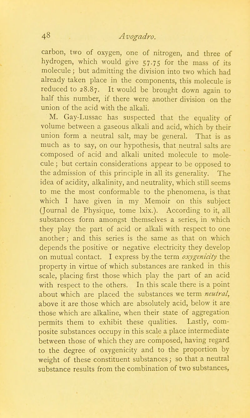 carbon, two of oxygen, one of nitrogen, and three of hydrogen, which would give 57.75 for the mass of its molecule; but admitting the division into two which had already taken place in the components, this molecule is reduced to 28.87. It would be brought down again to half this number, if there were another division on the union of the acid with the alkali. M. Gay-Lussac has suspected that the equality of volume between a gaseous alkali and acid, which by their union form a neutral salt, may be general. That is as much as to say, on our hypothesis, that neutral salts are composed of acid and alkali united molecule to mole- cule ; but certain considerations appear to be opposed to the admission of this principle in all its generality. The idea of acidity, alkalinity, and neutrality, which still seems to me the most conformable to the phenomena, is that which I have given in my Memoir on this subject (Journal de Physique, tome Ixix.). According to it, all substances form amongst themselves a series, in which they play the part of acid or alkali with respect to one another; and this series is the same as that on which depends the positive or negative electricity they develop on mutual contact. I express by the term oxygenicity the property in virtue of which substances are ranked in this scale, placing first those which play the part of an acid with respect to the others. In this scale there is a point about which are placed the substances we term neutral, above it are those which are absolutely acid, below it are those which are alkaline, when their state of aggregation permits them to exhibit these qualities. Lastly, com- posite substances occupy in this scale a place intermediate between those of which they are composed, having regard to the degree of oxygenicity and to the proportion by weight of these constituent substances; so that a neutral substance results from the combination of two substances.