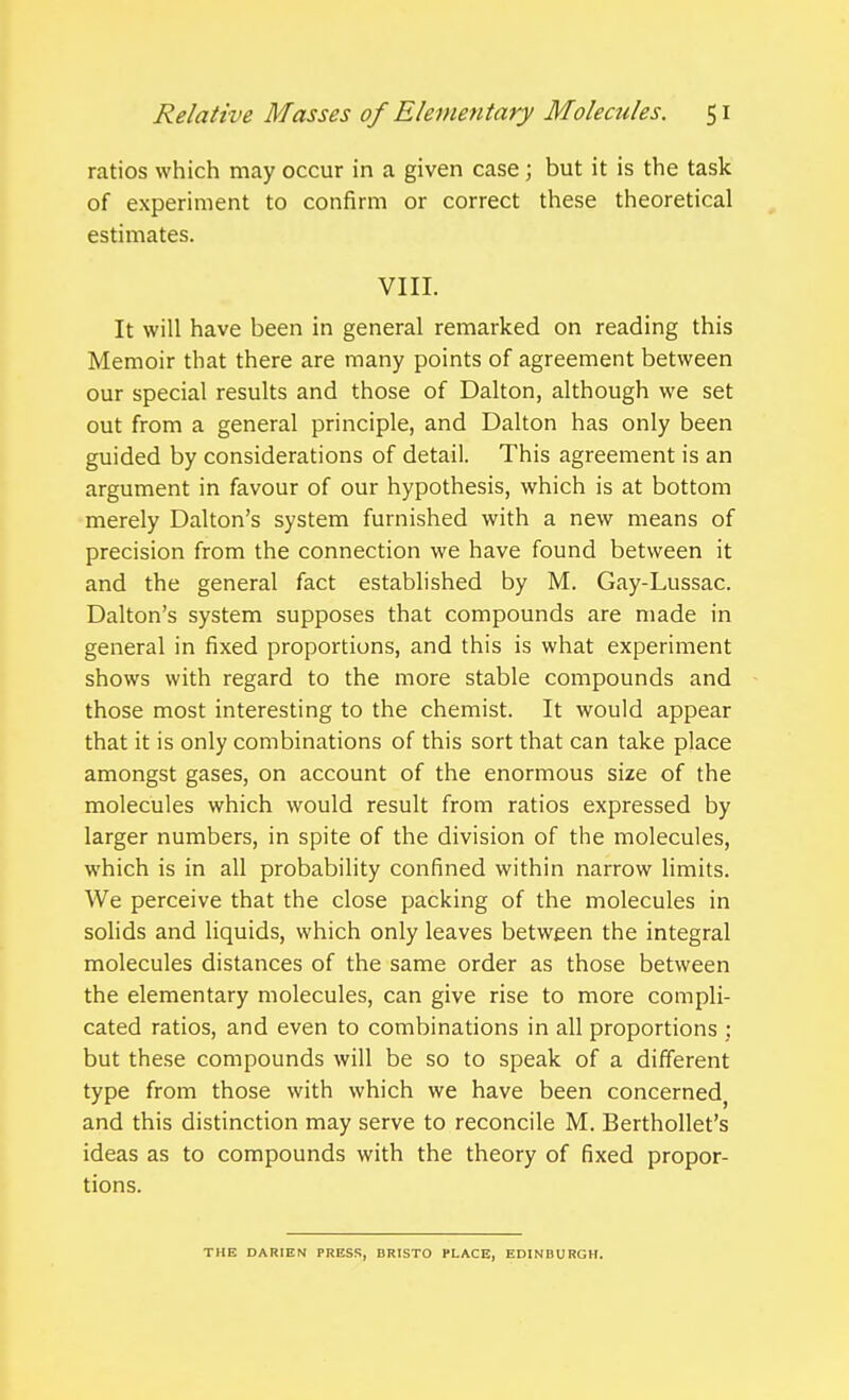 ratios which may occur in a given case ; but it is the task of experiment to confirm or correct these theoretical estimates. VIII. It will have been in general remarked on reading this Memoir that there are many points of agreement between our special results and those of Dalton, although we set out from a general principle, and Dalton has only been guided by considerations of detail. This agreement is an argument in favour of our hypothesis, which is at bottom merely Dalton's system furnished with a new means of precision from the connection we have found between it and the general fact established by M. Gay-Lussac. Dalton's system supposes that compounds are made in general in fixed proportions, and this is what experiment shows with regard to the more stable compounds and those most interesting to the chemist. It would appear that it is only combinations of this sort that can take place amongst gases, on account of the enormous size of the molecules which would result from ratios expressed by larger numbers, in spite of the division of the molecules, which is in all probability confined within narrow limits. We perceive that the close packing of the molecules in solids and liquids, which only leaves between the integral molecules distances of the same order as those between the elementary molecules, can give rise to more compli- cated ratios, and even to combinations in all proportions ; but these compounds will be so to speak of a different type from those with which we have been concerned^ and this distinction may serve to reconcile M. Berthollet's ideas as to compounds with the theory of fixed propor- tions. THE DARIEN PRESS, BRISTO PLACE, EDINBURGH.