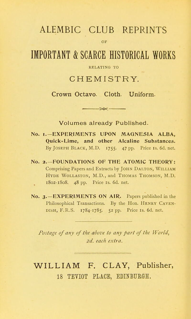 ALEMBIC CLUB REPRINTS OF IMPORTANT & SCARCE HISTORICAL WORKS RELATING TO CHEMISTRY. Crown Octavo. Cloth. Uniform. Volumes already Published. No. I.—EXPERIMENTS UPON MAGNESIA ALBA, Quick°=Lime, and other Alcaline Substances. By Joseph Black, M.D. 1755. 47 pp. Price is. 6d. net. No. 2.—FOUNDATIONS OF THE ATOMIC THEORY: Comprising Papers and Extracts by John Dai.ton, William Hyde Wollaston, M.D., and Thomas Thomson, M.D. 1802-1808. 48 pp. Price is. 6d. net. No. 3.—experiments ON AIR. Papers published in the Philosophical Transactions. By the Hon. Henry Caven- dish, F.R.S. 1784-1785. 52 pp. Priceis.6d.net. Postage of any of the above to any part of the World, 2d. each extra. WILLIAM F. CLAY, Publisher, 18 TEVIOT PLACE, EDINBURGH.