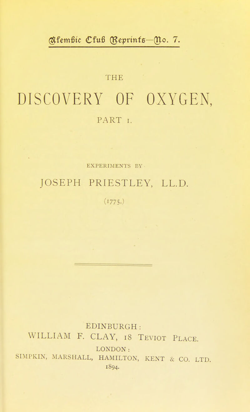 DISCOVERY OF OXYGEN, PART I. EXPERIMENTS BV JOSEPH PRIESTLEY, LL.D. (1775.) EDINBURGH: WILLIAM F. CLAY, i8 Teviot Place. LONDON: SIMPKIN, MARSHALL, HAMILTON, KENT & CO. LTD. 1894.