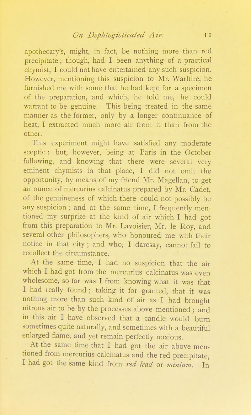 apothecary's, might, in fact, be nothing more than red precipitate; though, had I been anything of a practical chymist, I could not have entertained any such suspicion. However, mentioning this suspicion to Mr. Warltire, he furnished me with some that he had kept for a specimen of the preparation, and which, he told me, he could warrant to be genuine. This being treated in the same manner as the former, only by a longer continuance of heat, I extracted much more air from it than from the other. This experiment might have satisfied any moderate sceptic : but, however, being at Paris in the October following, and knowing that there were several very eminent chymists in that place, I did not omit the opportunity, by means of my friend Mr. Magellan, to get an ounce of mercurius calcinatus prepared by Mr. Cadet, of the genuineness of which there could not possibly be any suspicion : and at the same time, I frequently men- tioned my surprize at the kind of air which I had got from this preparation to Mr. Lavoisier, Mr. le Roy, and several other philosophers, who honoured me with their notice in that city ; and who, I daresay, cannot fail to recollect the circumstance. At the same time, I had no suspicion that the air which I had got from the mercurius calcinatus was even wholesome, so far was I from knowing what it was that I had really found ; taking it for granted, that it was nothing more than such kind of air as I had brought nitrous air to he by the processes above mentioned ; and in this air I have observed that a candle would burn sometimes quite naturally, and sometimes with a beautiful enlarged flame, and yet remain perfectly noxious. At the same time that I had got the air above men- tioned from mercurius calcinatus and the red precipitate, I had got the same kind from red lead or mininm. In