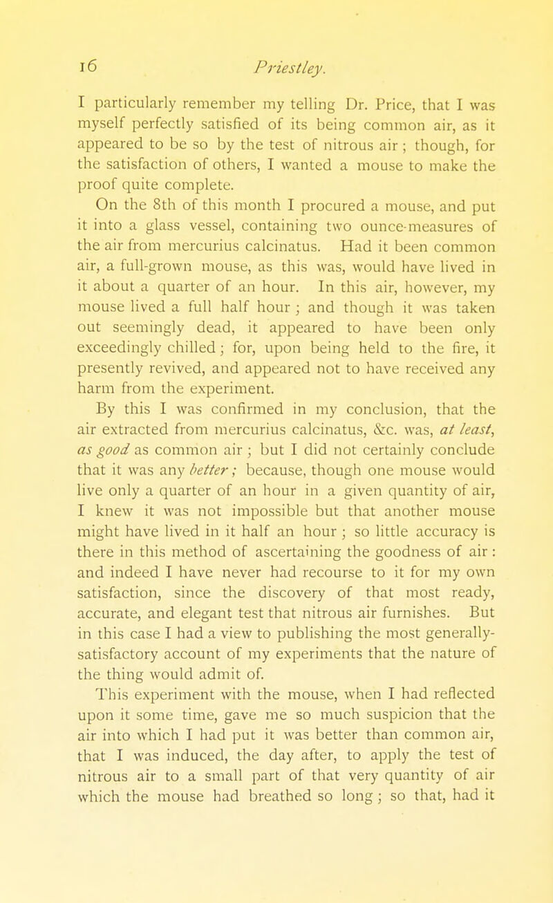 I particularly remember my telling Dr. Price, that I was myself perfectly satisfied of its being common air, as it appeared to be so by the test of nitrous air; though, for the satisfaction of others, I wanted a mouse to make the proof quite complete. On the 8th of this month I procured a mouse, and put it into a glass vessel, containing two ounce-measures of the air from mercurius calcinatus. Had it been common air, a full-grown mouse, as this was, would have lived in it about a quarter of an hour. In this air, however, my mouse lived a full half hour ; and though it was taken out seemingly dead, it appeared to have been only exceedingly chilled; for, upon being held to the fire, it presently revived, and appeared not to have received any harm from the experiment. By this I was confirmed in my conclusion, that the air extracted from mercurius calcinatus, &c. was, at least, as good as common air ; but I did not certainly conclude that it was any better; because, though one mouse would live only a quarter of an hour in a given quantity of air, I knew it was not impossible but that another mouse might have lived in it half an hour ; so little accuracy is there in this method of ascertaining the goodness of air : and indeed I have never had recourse to it for my own satisfaction, since the discovery of that most ready, accurate, and elegant test that nitrous air furnishes. But in this case I had a view to publishing the most generally- satisfactory account of my experiments that the nature of the thing would admit of. This experiment with the mouse, when I had reflected upon it some time, gave me so much suspicion that the air into which I had put it was better than common air, that I was induced, the day after, to apply the test of nitrous air to a small part of that very quantity of air which the mouse had breathed so long ; so that, had it