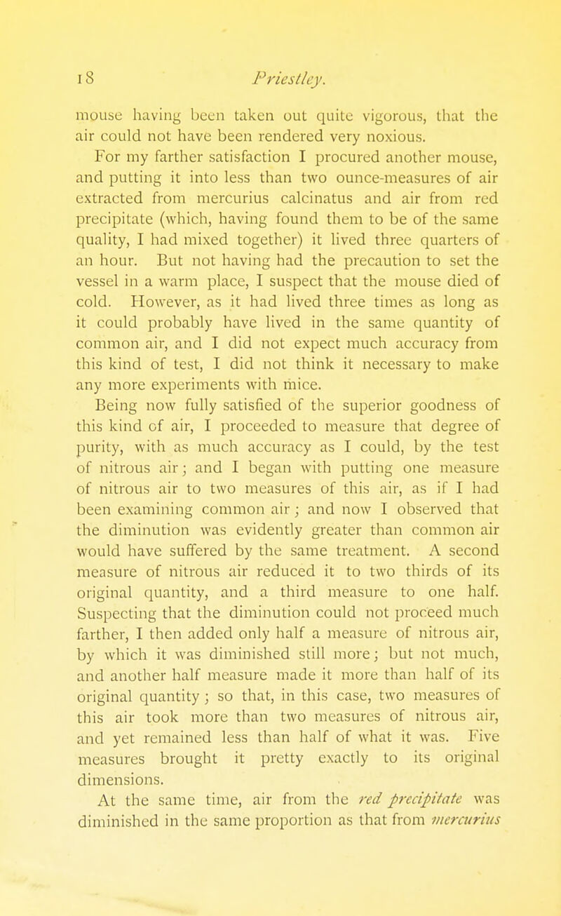 mouse having been taken out quite vigorous, tliat the air could not have been rendered very noxious. For my farther satisfaction I procured another mouse, and putting it into less than two ounce-measures of air extracted from mercurius calcinatus and air from red precipitate (which, having found them to be of the same quality, I had mixed together) it lived three quarters of an hour. But not having had the precaution to set the vessel in a warm place, I suspect that the mouse died of cold. However, as it had lived three times as long as it could probably have lived in the same quantity of common air, and I did not expect much accuracy from this kind of test, I did not think it necessary to make any more experiments with mice. Being now fully satisfied of the superior goodness of this kind of air, I proceeded to measure that degree of purity, with as much accuracy as I could, by the test of nitrous air; and I began with putting one measure of nitrous air to two measures of this air, as if I had been examining common air; and now I observed that the diminution was evidently greater than common air would have suffered by the same treatment. A second measure of nitrous air reduced it to two thirds of its original quantity, and a third measure to one half. Suspecting that the diminution could not proceed much farther, I then added only half a measure of nitrous air, by which it was diminished still more; but not much, and another half measure made it more than half of its original quantity; so that, in this case, two measures of this air took more than two measures of nitrous air, and yet remained less than half of what it was. Five measures brought it pretty exactly to its original dimensions. At the same time, air from the red precipitate was diminished in the same proportion as that from inercuritis