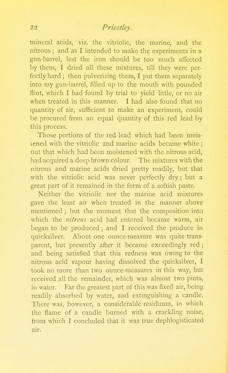 mineral acids, viz. the vitriolic, the marine, and the nitrous; and as I intended to make the experiments in a gun-barrel, lest the iron should be too much affected by them, I dried all these mixtures, till they were per- fectly hard; then pulverizing them, I put them separately into my gun-barrel, filled up to the mouth with pounded flint, which I had found by trial to yield little, or no air when treated in this manner. I had also found that no quantity of air, sufficient to make an experiment, could be procured from an equal quantity of this red lead by this process. Those portions of the red lead which had been mois- tened with the vitriolic and marine acids became white; out that which had been moistened with the nitrous acid, had acquired a deep brown colour. The mixtures with the nitrous and marine acids dried pretty readily, but that with the vitriolic acid was never perfectly dry; but a great part of it remained in the form of a softish paste. Neither the vitriolic nor the marine acid mixtures gave the least air when treated in the manner above mentioned ; but the moment that the composition into which the nitrous acid had entered became warm, air began to be produced; and I received the produce in quicksilver. About one ounce-measure was quite trans- parent, but presently after it became exceedingly red; and being satisfied that this redness was owing to the nitrous acid vapour having dissolved the quicksilver, I took no more than two ounce-measures in this way, but received all the remainder, which was almost two pints, in water. Far the greatest part of this was fixed air, being readily absorbed by water, and extinguishing a candle. There was, however, a considerable residuum, in which the flame of a candle burned with a crackling noise, from which I concluded that it was true dephlogisticated air.