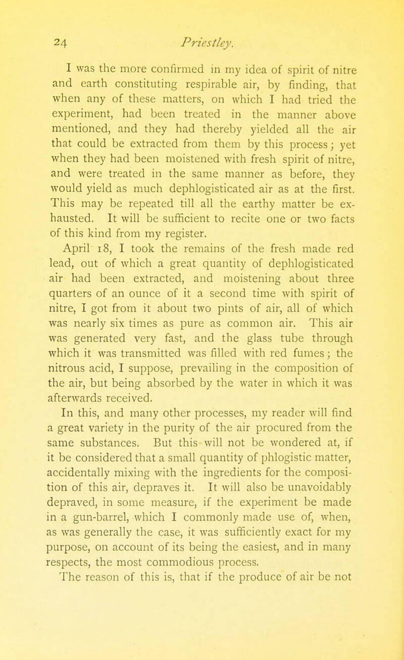 I was the more confirmed in my idea of spirit of nitre and earth constituting respirable air, by finding, that when any of these matters, on which I had tried the experiment, had been treated in the manner above mentioned, and they had thereby yielded all the air that could be extracted from them by this process; yet when they had been moistened with fresh spirit of nitre, and were treated in the same manner as before, they would yield as much dephlogisticated air as at the first. This may be repeated till all the earthy matter be ex- hausted. It will be sufficient to recite one or two facts of this kind from my register. April 18, I took the remains of the fresh made red lead, out of which a great quantity of dephlogisticated air had been extracted, and moistening about three quarters of an ounce of it a second time with spirit of nitre, I got from it about two pints of air, all of which was nearly six times as pure as common air. This air was generated very fast, and the glass tube through which it was transmitted was filled with red fumes; the nitrous acid, I suppose, prevailing in the composition of the air, but being absorbed by the water in which it was afterwards received. In this, and many other processes, my reader will find a great variety in the purity of the air procured from the same substances. But this will not be wondered at, if it be considered that a small quantity of phlogistic matter, accidentally mixing with the ingredients for the composi- tion of this air, depraves it. It will also be unavoidably depraved, in some measure, if the experiment be made in a gun-barrel, which I commonly made use of, when, as was generally the case, it was sufficiently exact for my purpose, on account of its being the easiest, and in many respects, the most commodious process. The reason of this is, that if the produce of air be not