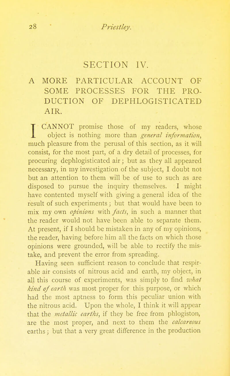 SECTION IV. A MORE PARTICULAR ACCOUNT OF SOME PROCESSES FOR THE PRO- DUCTION OF DEPHLOGISTICATED AIR. ICANNOT promise those of my readers, whose object is nothing more than general hifor/nation, much pleasure from the perusal of this section, as it will consist, for the most part, of a dry detail of processes, for procuring dephlogisticated air; but as they all appeared necessary, in my investigation of the subject, I doubt not but an attention to them will be of use to such as are disposed to pursue the inquiry themselves. I might have contented myself with giving a general idea of the result of such experiments ; but that would have been to mix my own opitiions with facts, in such a manner that the reader would not have been able to separate them. At present, if I should be mistaken in any of my opinions, the reader, having before him all the facts on which those opinions were grounded, will be able to rectify the mis- take, and prevent the error from spreading. Having seen sufficient reason to conclude that respir- able air consists of nitrous acid and earth, my object, in all this course of experiments, was simply to find wliat kind of earth was most proper for this purpose, or which had the most aptness to form this peculiar union with the nitrous acid. Upon the whole, I think it will appear that the metallic earths, if they be free from phlogiston, are the most proper, and next to them the calcareous earths; but that a very great difference in the production