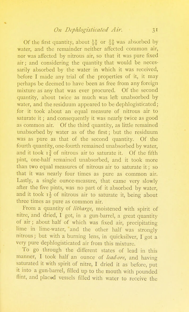 Of the first quantity, about |4 ^^ %% absorbed by water, and the remainder neither affected common air, nor was affected by nitrous air, so that it was pure fixed air; and considering the quantity that would be neces- sarily absorbed by the water in which it was received, before I made any trial of the properties of it, it may perhaps be deemed to have been as free from any foreign mixture as any that was ever procured. Of the second quantity, about twice as much was left unabsorbed by water, and the residuum appeared to be dephlogisticated; for it took about an equal measure of nitrous air to saturate it; and consequently it was nearly twice as good as common air. Of the third quantity, as little remained unabsorbed by water as of the first; but the residuum was as pure as that of the second quantity. Of the fourth quantity, one-fourth remained unabsorbed by water, and it took if of nitrous air to saturate it. Of the fifth pint, one-half remained unabsorbed, and it took more than two equal measures of nitrous air to saturate it; so that it was nearly four times as pure as common air. Lastly, a single ounce-measure, that came very slowly after the five pints, was no part of it absorbed by water, and it took of nitrous air to saturate it, being about three times as pure as common air. From a quantity of litharge, moistened with spirit of nitre, and dried, I got, in a gun-barrel, a great quantity of air ; about half of which was fixed air, precipitating lime in lime-water, and the other half was strongly nitrous; but with a burning lens, in quicksilver, I got a very pure dcphlogisticated air from this mixture. To go through the different states of lead in this manner, I took half an ounce of lead-ore, and having saturated it with spirit of nitre, I dried it as before, put it into a gun-barrel, filled up to the mouth with pounded flint, and placed vessels filled with water to receive the