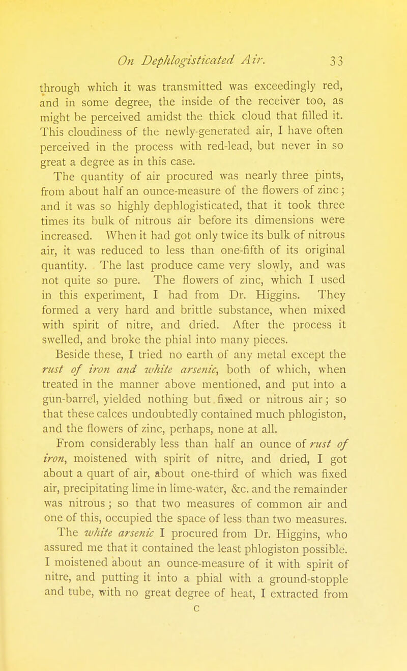through which it was transmitted was exceedingly red, and in some degree, the inside of the receiver too, as might be perceived amidst the thick cloud that filled it. This cloudiness of the newly-generated air, I have often perceived in the process with red-lead, but never in so great a degree as in this case. The quantity of air procured was nearly three pints, from about half an ounce-measure of the flowers of zinc; and it was so highly dephlogisticated, that it took three times its bulk of nitrous air before its dimensions were increased. When it had got only twice its bulk of nitrous air, it was reduced to less than one-fifth of its original quantity. The last produce came very slowly, and was not quite so pure. The flowers of zinc, which I used in this experiment, I had from Dr. Higgins. They formed a very hard and brittle substance, when mixed with spirit of nitre, and dried. After the process it swelled, and broke the phial into many pieces. Beside these, I tried no earth of any metal except the rust of iron and white arsenic, both of which, when treated in the manner above mentioned, and put into a gun-barrel, yielded nothing but. fixed or nitrous air; so that these calces undoubtedly contained much phlogiston, and the flowers of zinc, perhaps, none at all. From considerably less than half an ounce of rust of iron, moistened with spirit of nitre, and dried, I got about a quart of air, about one-third of which was fixed air, precipitating lime in lime-water, &c. and the remainder was nitrous; so that two measures of common air and one of this, occupied the space of less than two measures. The white arsenic I procured from Dr. Higgins, who assured me that it contained the least phlogiston possible. I moistened about an ounce-measure of it with spirit of nitre, and putting it into a phial with a ground-stopple and tube, with no great degree of heat, I extracted from c