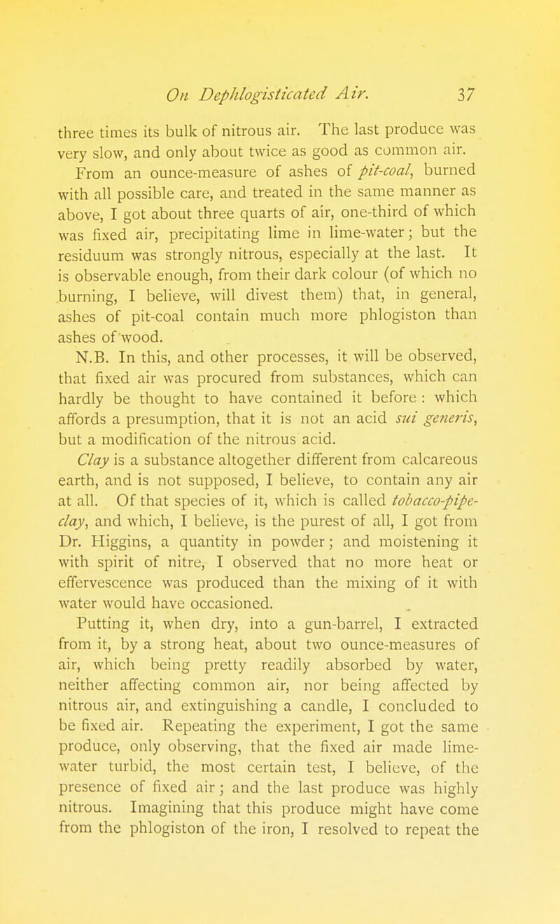 three times its bulk of nitrous air. The last produce was very slow, and only about twice as good as common air. From an ounce-measure of ashes of pit-coal, burned with all possible care, and treated in the same manner as above, I got about three quarts of air, one-third of which was fixed air, precipitating lime in lime-water; but the residuum was strongly nitrous, especially at the last. It is observable enough, from their dark colour (of which no burning, I believe, will divest them) that, in general, ashes of pit-coal contain much more phlogiston than ashes of wood. N.B. In this, and other processes, it will be observed, that fixed air was procured from substances, which can hardly be thought to have contained it before : which affords a presumption, that it is not an acid s^ii generis, but a modification of the nitrous acid. Clay is a substance altogether different from calcareous earth, and is not supposed, I believe, to contain any air at all. Of that species of it, which is called tobacco-pipe- clay, and which, I believe, is the purest of all, I got from Dr. Higgins, a quantity in powder; and moistening it with spirit of nitre, I observed that no more heat or effervescence was produced than the mixing of it with water would have occasioned. Putting it, when dry, into a gun-barrel, I extracted from it, by a strong heat, about two ounce-measures of air, which being pretty readily absorbed by water, neither affecting common air, nor being affected by nitrous air, and extinguishing a candle, I concluded to be fixed air. Repeating the experiment, I got the same produce, only observing, that the fixed air made Hme- water turbid, the most certain test, I believe, of the presence of fixed air; and the last produce was highly nitrous. Imagining that this produce might have come from the phlogiston of the iron, I resolved to repeat the