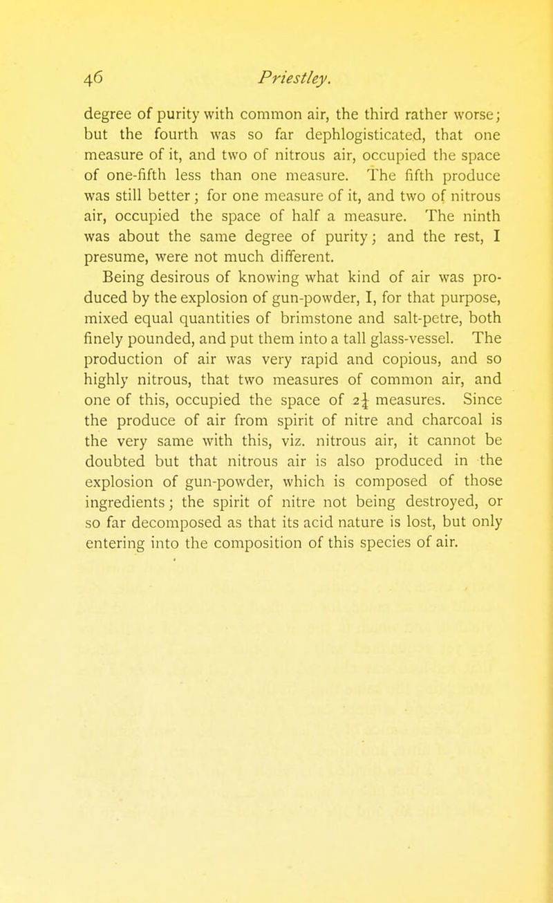 degree of purity with common air, the third rather worse; but the fourth was so far dephlogisticated, that one measure of it, and two of nitrous air, occupied the space of one-fifth less than one measure. The fifth produce was still better; for one measure of it, and two of nitrous air, occupied the space of half a measure. The ninth was about the same degree of purity; and the rest, I presume, were not much different. Being desirous of knowing what kind of air was pro- duced by the explosion of gun-powder, I, for that purpose, mixed equal quantities of brimstone and salt-petre, both finely pounded, and put them into a tall glass-vessel. The production of air was very rapid and copious, and so highly nitrous, that two measures of common air, and one of this, occupied the space of 2\ measures. Since the produce of air from spirit of nitre and charcoal is the very same with this, viz. nitrous air, it cannot be doubted but that nitrous air is also produced in the explosion of gun-powder, which is composed of those ingredients; the spirit of nitre not being destroyed, or so far decomposed as that its acid nature is lost, but only entering into the composition of this species of air.