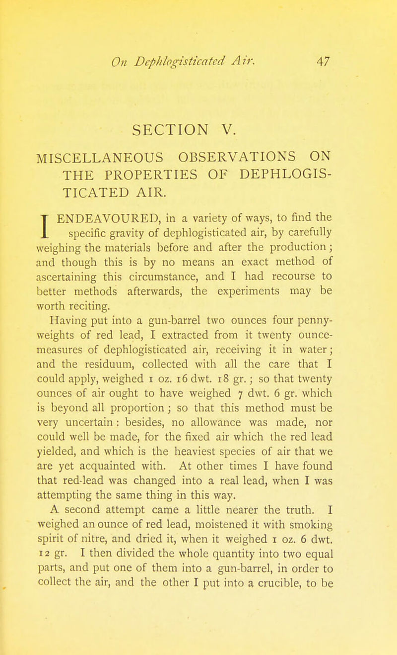 SECTION V. MISCELLANEOUS OBSERVATIONS ON THE PROPERTIES OF DEPHLOGIS- TICATED AIR. IENDEAVOURED, in a variety of ways, to find the specific gravity of dephlogisticated air, by carefully weighing the materials before and after the production; and though this is by no means an exact method of ascertaining this circumstance, and I had recourse to better methods afterwards, the experiments may be worth reciting. Having put into a gun-barrel two ounces four penny- weights of red lead, I extracted from it twenty ounce- measures of dephlogisticated air, receiving it in water; and the residuum, collected with all the care that I could apply, weighed i oz. i6 dwt. i8 gr.; so that twenty ounces of air ought to have weighed 7 dwt. 6 gr. which is beyond all proportion; so that this method must be very uncertain : besides, no allowance was made, nor could well be made, for the fixed air which the red lead yielded, and which is the heaviest species of air that we are yet acquainted with. At other times I have found that red-lead was changed into a real lead, when I was attempting the same thing in this way. A second attempt came a little nearer the truth. I weighed an ounce of red lead, moistened it with smoking spirit of nitre, and dried it, when it weighed i oz. 6 dwt. 12 gr. I then divided the whole quantity into two equal parts, and put one of them into a gun-barrel, in order to collect the air, and the other I put into a crucible, to be