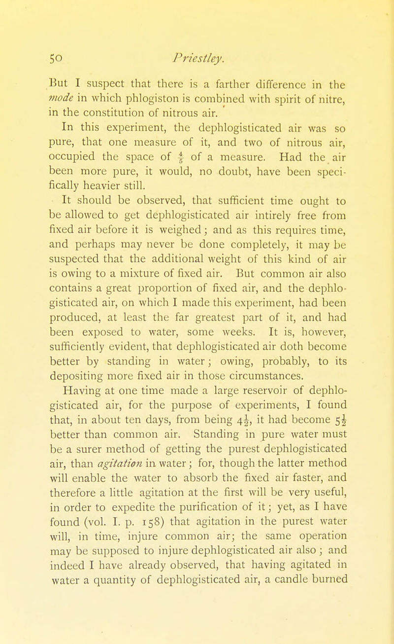 But I suspect that there is a farther difference in the mode in which phlogiston is combined with spirit of nitre, in the constitution of nitrous air. In this experiment, the dephlogisticated air was so pure, that one measure of it, and two of nitrous air, occupied the space of 4 of a measure. Had the air been more pure, it would, no doubt, have been speci- fically heavier still. It should be observed, that sufficient time ought to be allowed to get dephlogisticated air intirely free from fixed air before it is weighed; and as this requires time, and perhaps may never be done completely, it may be suspected that the additional weight of this kind of air is owing to a mixture of fixed air. But common air also contains a great proportion of fixed air, and the dephlo- gisticated air, on which I made this experiment, had been produced, at least the far greatest part of it, and had been exposed to water, some weeks. It is, however, sufficiently evident, that dephlogisticated air doth become better by standing in water; owing, probably, to its depositing more fixed air in those circumstances. Having at one time made a large reservoir of dephlo- gisticated air, for the purpose of experiments, I found that, in about ten days, from being 4^, it had become 5^ better than common air. Standing in pure water must be a surer method of getting the purest dephlogisticated air, than agitatmi in water; for, though the latter method will enable the water to absorb the fixed air faster, and therefore a little agitation at the first will be very useful, in order to expedite the purification of it 3 yet, as I have found (vol. I. p. 158) that agitation in the purest water will, in time, injure common air; the same operation may be supposed to injure dephlogisticated air also ; and indeed I have already observed, that having agitated in water a quantity of dephlogisticated air, a candle burned