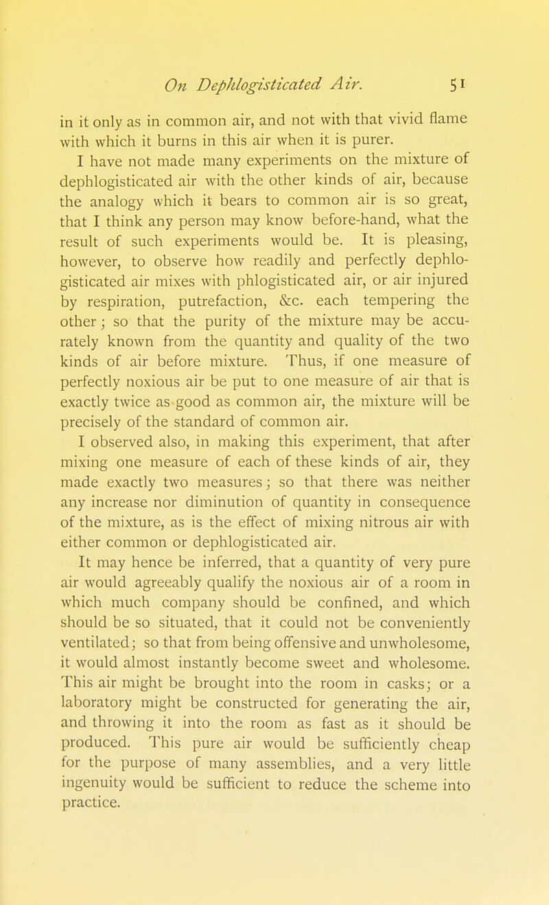 in it only as in common air, and not with that vivid flame with which it burns in this air when it is purer. I have not made many experiments on the mixture of dephlogisticated air with the other kinds of air, because the analogy which it bears to common air is so great, that I think any person may know before-hand, what the result of such experiments would be. It is pleasing, however, to observe how readily and perfectly dephlo- gisticated air mixes with phlogisticated air, or air injured by respiration, putrefaction, &c. each tempering the other; so that the purity of the mixture may be accu- rately known from the quantity and quality of the two kinds of air before mixture. Thus, if one measure of perfectly noxious air be put to one measure of air that is exactly twice as-good as common air, the mixture will be precisely of the standard of common air. I observed also, in making this experiment, that after mixing one measure of each of these kinds of air, they made exactly two measures; so that there was neither any increase nor diminution of quantity in consequence of the mixture, as is the effect of mixing nitrous air with either common or dephlogisticated air. It may hence be inferred, that a quantity of very pure air would agreeably qualify the noxious air of a room in which much company should be confined, and which should be so situated, that it could not be conveniently ventilated; so that from being offensive and unwholesome, it would almost instantly become sweet and wholesome. This air might be brought into the room in casks; or a laboratory might be constructed for generating the air, and throwing it into the room as fast as it should be produced. This pure air would be sufficiently cheap for the purpose of many assemblies, and a very little ingenuity would be sufficient to reduce the scheme into practice.