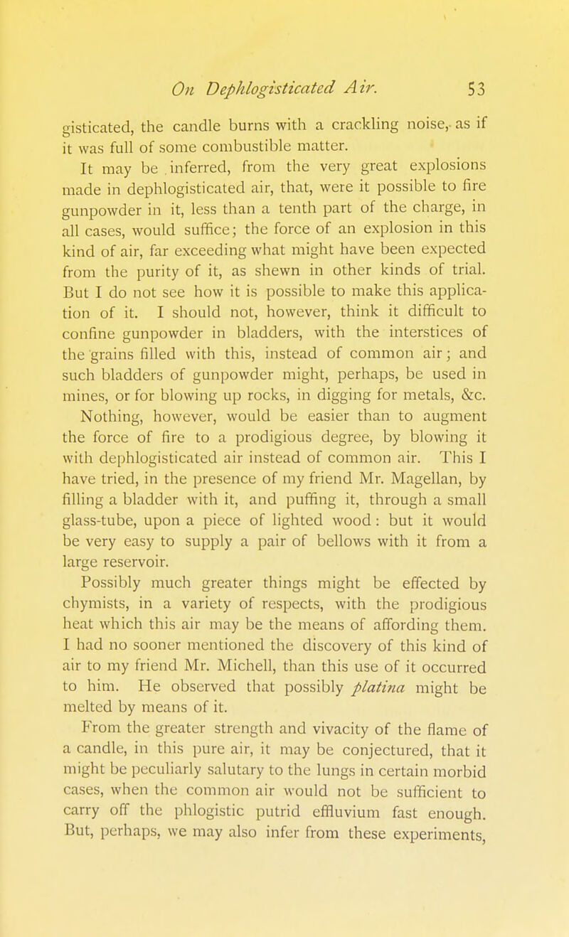 gisticated, the candle burns with a crackling noise,- as if it was full of some combustible matter. It may be .inferred, from the very great explosions made in dephlogisticated air, that, were it possible to fire gunpowder in it, less than a tenth part of the charge, in all cases, would suffice; the force of an explosion in this kind of air, far exceeding what might have been expected from the purity of it, as shewn in other kinds of trial. But I do not see how it is possible to make this applica- tion of it. I should not, however, think it difficult to confine gunpowder in bladders, with the interstices of the grains filled with this, instead of common air; and such bladders of gunpowder might, perhaps, be used in mines, or for blowing up rocks, in digging for metals, &c. Nothing, however, would be easier than to augment the force of fire to a prodigious degree, by blowing it with dephlogisticated air instead of common air. This I have tried, in the presence of my friend Mr. Magellan, by fining a bladder with it, and puffing it, through a small glass-tube, upon a piece of lighted wood: but it would be very easy to supply a pair of bellows with it from a large reservoir. Possibly much greater things might be effected by chymists, in a variety of respects, with the prodigious heat which this air may be the means of affording them. I had no sooner mentioned the discovery of this kind of air to my friend Mr. Michell, than this use of it occurred to him. He observed that possibly platina might be melted by means of it. From the greater strength and vivacity of the flame of a candle, in this pure air, it may be conjectured, that it might be peculiarly salutary to the lungs in certain morbid cases, when the common air would not be sufficient to carry off the phlogistic putrid effluvium fast enough. But, perhaps, we may also infer from these experiments,