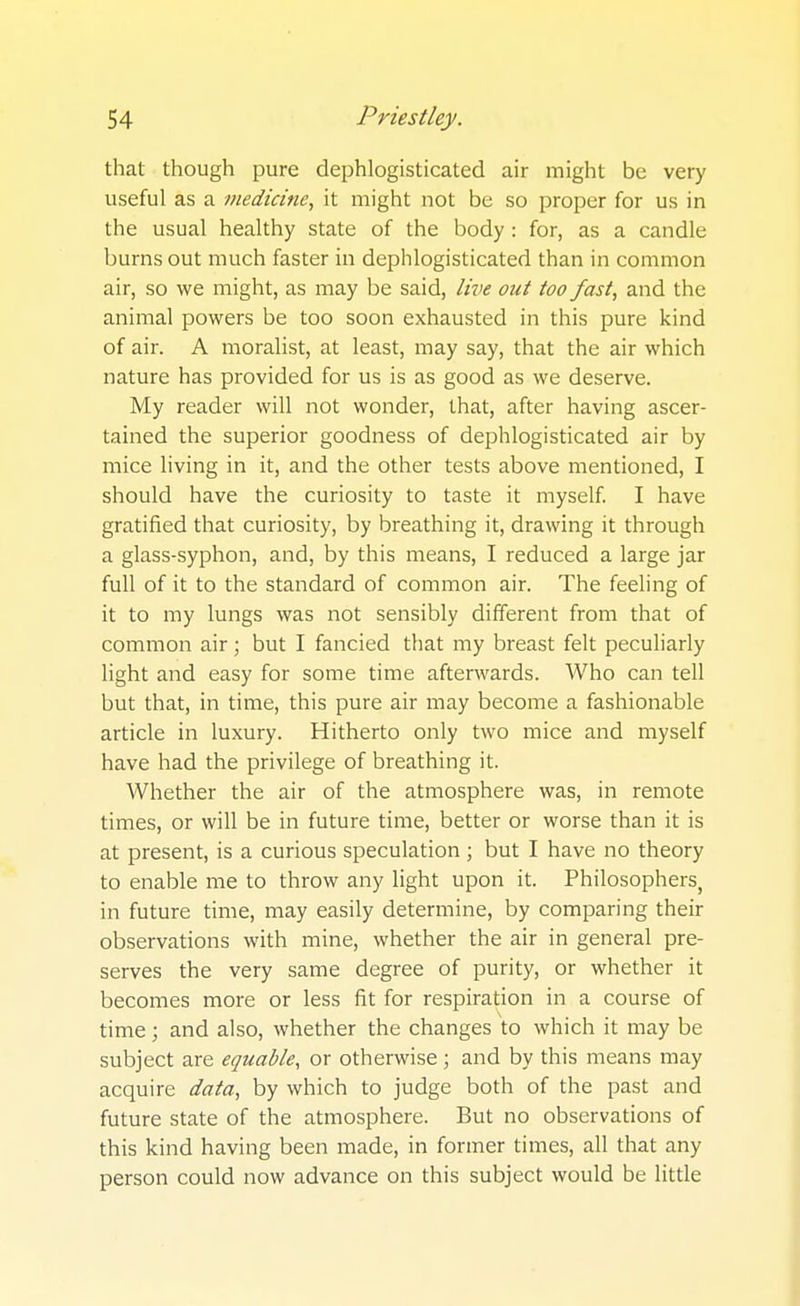 that though pure dephlogisticated air might be very useful as a medicine^ it might not be so proper for us in the usual healthy state of the body : for, as a candle burns out much faster in dephlogisticated than in common air, so we might, as may be said, live out too fast, and the animal powers be too soon exhausted in this pure kind of air. A moralist, at least, may say, that the air which nature has provided for us is as good as we deserve. My reader will not wonder, that, after having ascer- tained the superior goodness of dephlogisticated air by mice living in it, and the other tests above mentioned, I should have the curiosity to taste it myself. I have gratified that curiosity, by breathing it, drawing it through a glass-syphon, and, by this means, I reduced a large jar full of it to the standard of common air. The feeling of it to my lungs was not sensibly different from that of common air; but I fancied that my breast felt peculiarly light and easy for some time afterwards. Who can tell but that, in time, this pure air may become a fashionable article in luxury. Hitherto only two mice and myself have had the privilege of breathing it. Whether the air of the atmosphere was, in remote times, or will be in future time, better or worse than it is at present, is a curious speculation; but I have no theory to enable me to throw any light upon it. Philosophers, in future time, may easily determine, by comparing their observations with mine, whether the air in general pre- serves the very same degree of purity, or whether it becomes more or less fit for respiration in a course of time; and also, whether the changes to which it may be subject are equable, or otherwise ; and by this means may acquire data, by which to judge both of the past and future state of the atmosphere. But no observations of this kind having been made, in former times, all that any person could now advance on this subject would be little