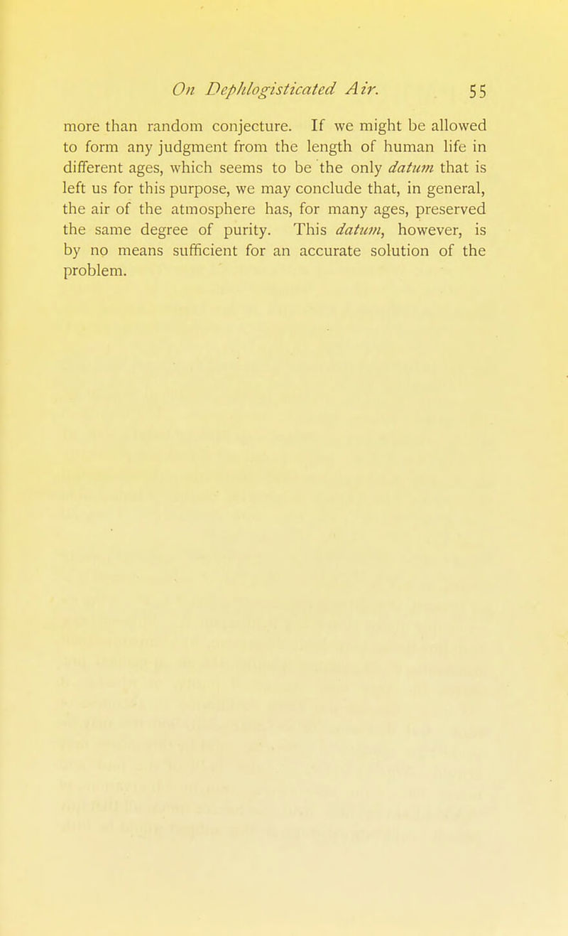 more than random conjecture. If we might be allowed to form any judgment from the length of human life in different ages, which seems to be the only daticm that is left us for this purpose, we may conclude that, in general, the air of the atmosphere has, for many ages, preserved the same degree of purity. This dahim, however, is by no means sufificient for an accurate solution of the problem.