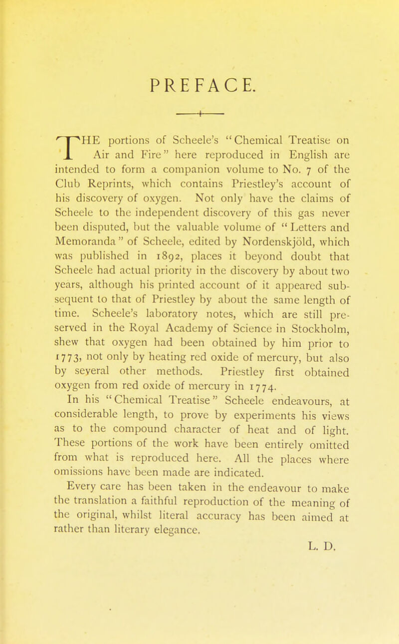 PREFACE. HE portions of Scheele's Chemical Treatise on J_ Air and Fire here reproduced in English are intended to form a companion volume to No. 7 of the Club Reprints, which contains Priestley's account of his discovery of oxygen. Not only have the claims of Scheele to the independent discovery of this gas never been disputed, but the valuable volume of  Letters and Memoranda of Scheele, edited by Nordenskjold, which was published in 1892, places it beyond doubt that Scheele had actual priority in the discovery by about two years, although his printed account of it appeared sub- sequent to that of Priestley by about the same length of time. Scheele's laboratory notes, which are still pre- served in the Royal Academy of Science in Stockholm, shew that oxygen had been obtained by him prior to 1773) not only by heating red oxide of mercury, but also by seyeral other methods. Priestley first obtained oxygen from red oxide of mercury in 1774. In his Chemical Treatise Scheele endeavours, at considerable length, to prove by experiments his views as to the compound character of heat and of light. These portions of the work have been entirely omitted from what is reproduced here. All the places where omissions have been made are indicated. Every care has been taken in the endeavour to make the translation a faithful reproduction of the meaning of the original, whilst literal accuracy has been aimed at rather than literary elegance. L. D.