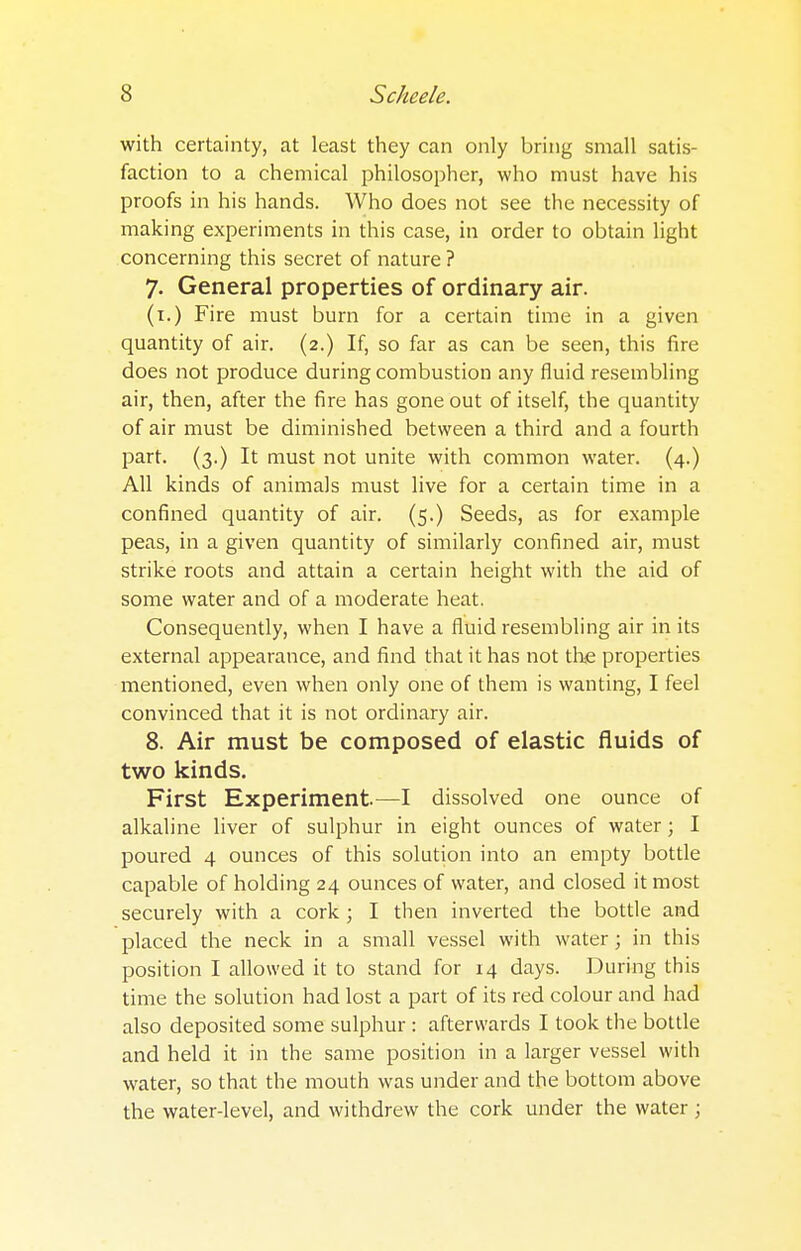 with certainty, at least they can only bring small satis- faction to a chemical philosopher, who must have his proofs in his hands. Who does not see the necessity of making experiments in this case, in order to obtain light concerning this secret of nature ? 7. General properties of ordinary air. (1.) Fire must burn for a certain time in a given quantity of air. (2.) If, so far as can be seen, this fire does not produce during combustion any fluid resembling air, then, after the fire has gone out of itself, the quantity of air must be diminished between a third and a fourth part. (3.) It must not unite with common water. (4.) All kinds of animals must live for a certain time in a confined quantity of air. (5.) Seeds, as for example peas, in a given quantity of similarly confined air, must strike roots and attain a certain height with the aid of some water and of a moderate heat. Consequently, when I have a fluid resembling air in its external appearance, and find that it has not the properties mentioned, even when only one of them is wanting, I feel convinced that it is not ordinary air. 8. Air must be composed of elastic fluids of two kinds. First Experiment.—I dissolved one ounce of alkaline liver of sulphur in eight ounces of water; I poured 4 ounces of this solution into an empty bottle capable of holding 24 ounces of water, and closed it most securely with a cork ; I then inverted the bottle and placed the neck in a small vessel with water; in this position I allowed it to stand for 14 days. During this time the solution had lost a part of its red colour and had also deposited some sulphur : afterwards I took the bottle and held it in the same position in a larger vessel with water, so that the mouth was under and the bottom above the water-level, and withdrew the cork under the water j