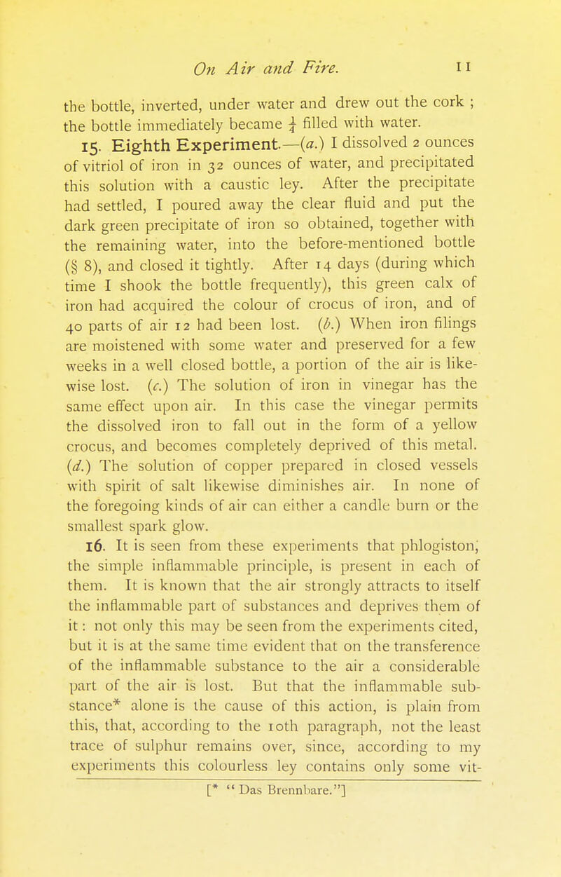 the bottle, inverted, under water and drew out the cork ; the bottle immediately became \ filled with water. 15. Eighth Experiment—(a.) I dissolved 2 ounces of vitriol of iron in 32 ounces of water, and precipitated this solution with a caustic ley. After the precipitate had settled, I poured away the clear fluid and put the dark green precipitate of iron so obtained, together with the remaining water, into the before-mentioned bottle (§ 8), and closed it tightly. After 14 days (during which time I shook the bottle frequently), this green calx of iron had acquired the colour of crocus of iron, and of 40 parts of air 12 had been lost, (b.) When iron filings are moistened with some water and preserved for a few weeks in a well closed bottle, a portion of the air is like- wise lost, (c.) The solution of iron in vinegar has the same effect upon air. In this case the vinegar permits the dissolved iron to fall out in the form of a yellow crocus, and becomes completely deprived of this metal. (d.) The solution of copper prepared in closed vessels with spirit of salt likewise diminishes air. In none of the foregoing kinds of air can either a candle burn or the smallest spark glow. 16. It is seen from these experiments that phlogiston, the simple inflammable principle, is present in each of them. It is known that the air strongly attracts to itself the inflammable part of substances and deprives them of it: not only this may be seen from the experiments cited, but it is at the same time evident that on the transference of the inflammable substance to the air a considerable part of the air is lost. But that the inflammable sub- stance* alone is the cause of this action, is plain from this, that, according to the 10th paragraph, not the least trace of sulphur remains over, since, according to my experiments this colourless ley contains only some vit- [* Das Brennbare.]