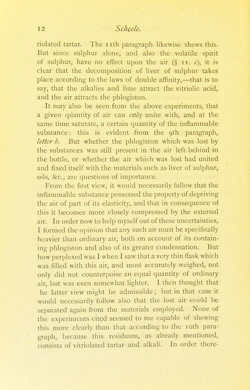 riolated tartar. The nth paragraph likewise shews this. But since sulphur alone, and also the volatile spirit of sulphur, have no effect upon the air (§ n. c), it is clear that the decomposition of liver of sulphur takes place according to the laws of double affinity,—that is to say, that the alkalies and lime attract the vitriolic acid, and the air attracts the phlogiston. It may also be seen from the above experiments, that a given quantity of air can only unite with, and at the same time saturate, a certain quantity of the inflammable substance: this is evident from the 9th paragraph, letter b. But whether the phlogiston which was lost by the substances was still present in the air left behind in the bottle, or whether the air which was lost had united and fixed itself with the materials such as liver of sulphur, oils, &c, are questions of importance. From the first view, it would necessarily follow that the inflammable substance possessed the property of depriving the air of part of its elasticity, and that in consequence of this it becomes more closely compressed by the external air. In order now to help myself out of these uncertainties, I formed the opinion that any such air must be specifically heavier than ordinary air, both on account of its contain- ing phlogiston and also of its greater condensation. But how perplexed was I when I saw that a very thin flask which was filled with this air, and most accurately weighed, not only did not counterpoise an equal quantity of ordinary air, but was even somewhat lighter. I then thought that he latter view might be admissible; but in that case it would necessarily follow also that the lost air could be separated again from the materials employed. None of the experiments cited seemed to me capable of shewing this more clearly than that according to the 10th para- graph, because this residuum, as already mentioned, consists of vitriolated tartar and alkali. In order there-