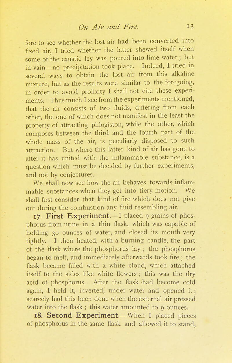 fore to see whether the lost air had been converted into fixed air, I tried whether the latter shewed itself when some of the caustic ley was poured into lime water; but in vain—no precipitation took place. Indeed, I tried in several ways to obtain the lost air from this alkaline mixture, but as the results were similar to the foregoing, in order to avoid prolixity I shall not cite these experi- ments. Thus much I see from the experiments mentioned, that the air consists of two fluids, differing from each other, the one of which does not manifest in the least the property of attracting phlogiston, while the other, which composes between the third and the fourth part of the whole mass of the air, is peculiarly disposed to such attraction. But where this latter kind of air has gone to after it has united with the inflammable substance, is a question which must be decided by further experiments, and not by conjectures. We shall now see how the air behaves towards inflam- mable substances when they get into fiery motion. We shall first consider that kind of fire which does not give out during the combustion any fluid resembling air. 17. First Experiment.—I placed 9 grains of phos- phorus from urine in a thin flask, which was capable of holding 30 ounces of water, and closed its mouth very tightly. I then heated, with a burning candle, the part of the flask where the phosphorus lay; the phosphorus began to melt, and immediately afterwards took fire; the flask became filled with a white cloud, which attached itself to the sides like white flowers; this was the dry acid of phosphorus. After the flask had become cold again, I held it, inverted, under water and opened it; scarcely had this been done when the external air pressed water into the flask; this water amounted to 9 ounces. 18. Second Experiment.—When I placed pieces of phosphorus in the same flask and allowed it to stand,