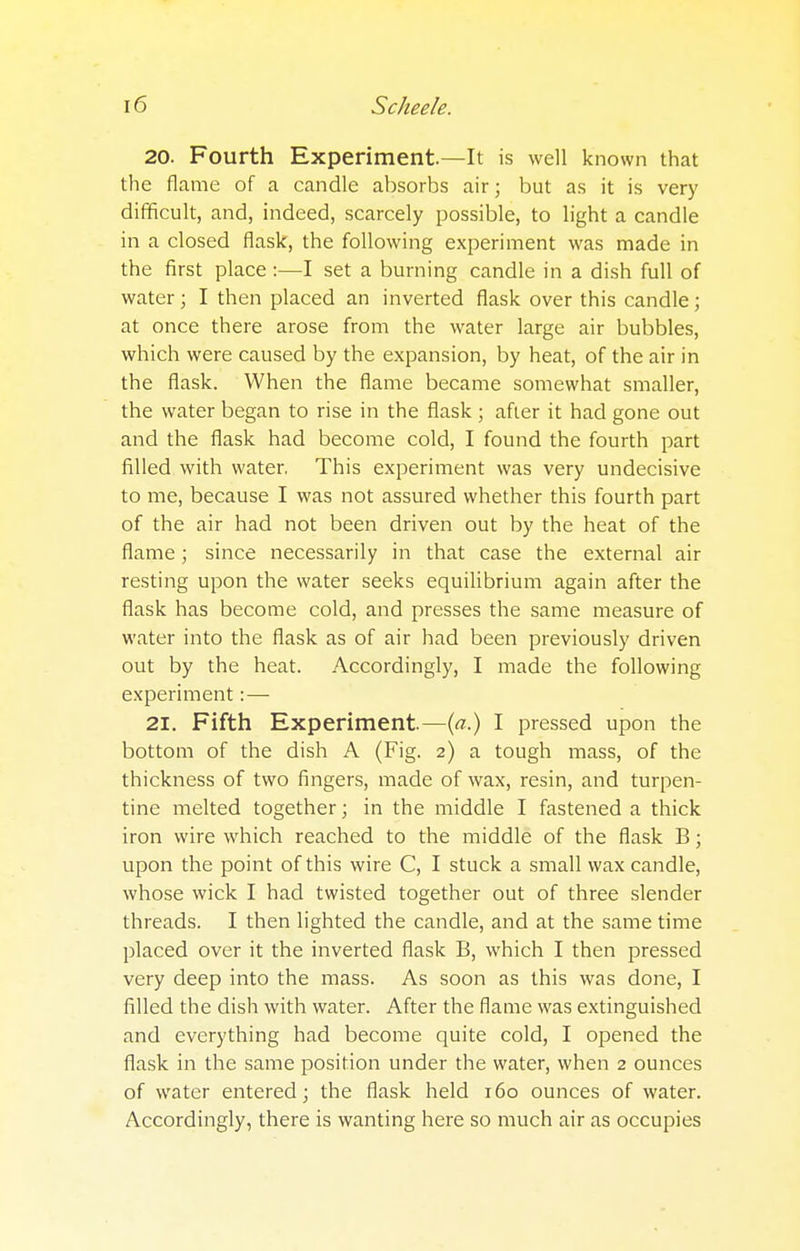 20. Fourth Experiment.—It is well known that the flame of a candle absorbs air; but as it is very difficult, and, indeed, scarcely possible, to light a candle in a closed flask, the following experiment was made in the first place :—I set a burning candle in a dish full of water; I then placed an inverted flask over this candle; at once there arose from the water large air bubbles, which were caused by the expansion, by heat, of the air in the flask. When the flame became somewhat smaller, the water began to rise in the flask; after it had gone out and the flask had become cold, I found the fourth part filled with water, This experiment was very undecisive to me, because I was not assured whether this fourth part of the air had not been driven out by the heat of the flame; since necessarily in that case the external air resting upon the water seeks equilibrium again after the flask has become cold, and presses the same measure of water into the flask as of air had been previously driven out by the heat. Accordingly, I made the following experiment:— 21. Fifth Experiment.—(a.) I pressed upon the bottom of the dish A (Fig. 2) a tough mass, of the thickness of two fingers, made of wax, resin, and turpen- tine melted together; in the middle I fastened a thick iron wire which reached to the middle of the flask B; upon the point of this wire C, I stuck a small wax candle, whose wick I had twisted together out of three slender threads. I then lighted the candle, and at the same time placed over it the inverted flask B, which I then pressed very deep into the mass. As soon as this was done, I filled the dish with water. After the flame was extinguished and everything had become quite cold, I opened the flask in the same position under the water, when 2 ounces of water entered; the flask held 160 ounces of water. Accordingly, there is wanting here so much air as occupies