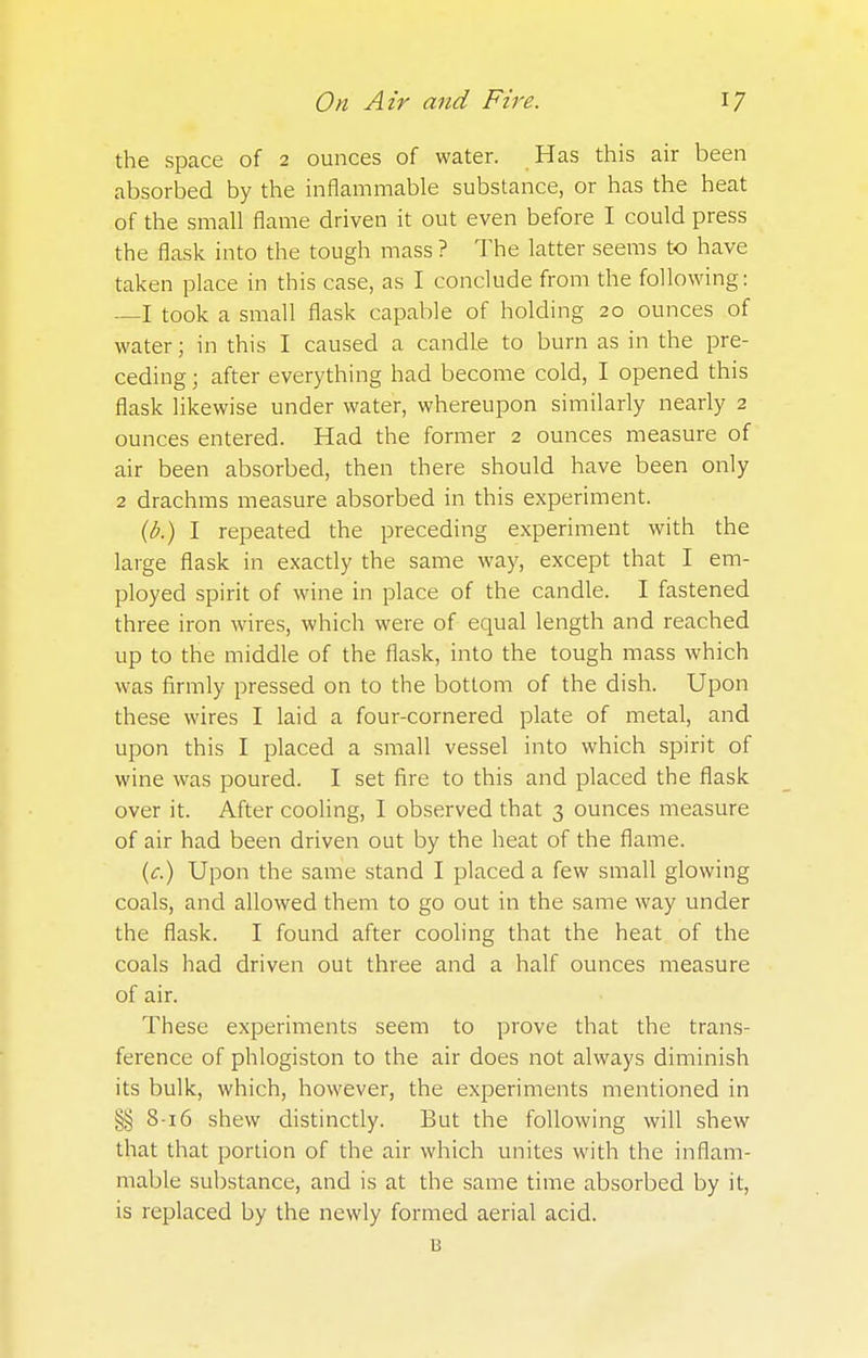 the space of 2 ounces of water. Has this air been absorbed by the inflammable substance, or has the heat of the small flame driven it out even before I could press the flask into the tough mass ? The latter seems to have taken place in this case, as I conclude from the following: —I took a small flask capable of holding 20 ounces of water; in this I caused a candle to burn as in the pre- ceding ; after everything had become cold, I opened this flask likewise under water, whereupon similarly nearly 2 ounces entered. Had the former 2 ounces measure of air been absorbed, then there should have been only 2 drachms measure absorbed in this experiment. (b.) I repeated the preceding experiment with the large flask in exactly the same way, except that I em- ployed spirit of wine in place of the candle. I fastened three iron wires, which were of equal length and reached up to the middle of the flask, into the tough mass which was firmly pressed on to the bottom of the dish. Upon these wires I laid a four-cornered plate of metal, and upon this I placed a small vessel into which spirit of wine was poured. I set fire to this and placed the flask over it. After cooling, I observed that 3 ounces measure of air had been driven out by the heat of the flame. (c.) Upon the same stand I placed a few small glowing coals, and allowed them to go out in the same way under the flask. I found after cooling that the heat of the coals had driven out three and a half ounces measure of air. These experiments seem to prove that the trans- ference of phlogiston to the air does not always diminish its bulk, which, however, the experiments mentioned in 8-16 shew distinctly. But the following will shew that that portion of the air which unites with the inflam- mable substance, and is at the same time absorbed by it, is replaced by the newly formed aerial acid. 13