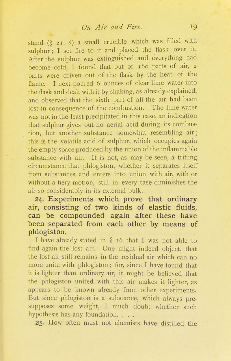 stand (§ 21. b) a small crucible which was filled with sulphur; I set fire to it and placed the flask over it. After the sulphur was extinguished and everything had become cold, I found that out of 160 parts of air, 2 parts were driven out of the flask by the heat of the flame. I next poured 6 ounces of clear lime water into the flask and dealt with it by shaking, as already explained, and observed that the sixth part of all the air had been lost in consequence of the combustion. The lime water was not in the least precipitated in this case, an indication that sulphur gives out no aerial acid during its combus- tion, but another substance somewhat resembling air; this is the volatile acid of sulphur, which occupies again the empty space produced by the union of the inflammable substance with air. It is not, as may be seen, a trifling circumstance that phlogiston, whether it separates itself from substances and enters into union with air, with or without a fiery motion, still in every case diminishes the air so considerably in its external bulk. 24. Experiments which prove that ordinary air, consisting of two kinds of elastic fluids, can be compounded again after these have been separated from each other by means of phlogiston. I have already stated in § 16 that I was not able to find again the lost air. One might indeed object, that the lost air still remains in the residual air which can no more unite with phlogiston; for, since I have found that it is lighter than ordinary air, it might be believed that the phlogiston united with this air makes it lighter, as appears to be known already from other experiments. But since phlogiston is a substance, which always pre- supposes some weight, I much doubt whether such hypothesis has any foundation. . . . 25. How often must not chemists have distilled the