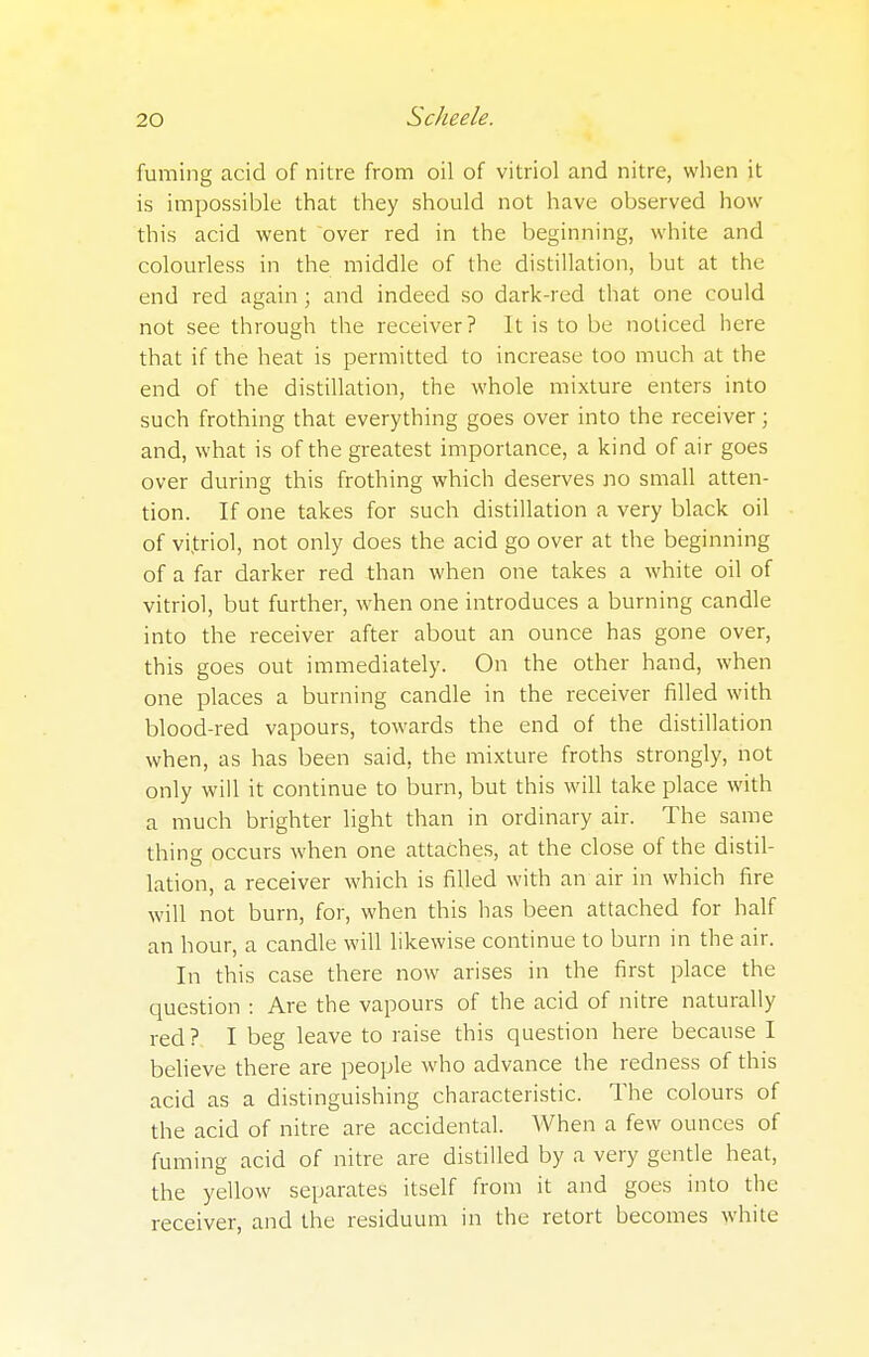 fuming acid of nitre from oil of vitriol and nitre, when it is impossible that they should not have observed how this acid went over red in the beginning, white and colourless in the middle of the distillation, but at the end red again; and indeed so dark-red that one could not see through the receiver? It is to be noticed here that if the heat is permitted to increase too much at the end of the distillation, the whole mixture enters into such frothing that everything goes over into the receiver; and, what is of the greatest importance, a kind of air goes over during this frothing which deserves no small atten- tion. If one takes for such distillation a very black oil of vi.triol, not only does the acid go over at the beginning of a far darker red than when one takes a white oil of vitriol, but further, when one introduces a burning candle into the receiver after about an ounce has gone over, this goes out immediately. On the other hand, when one places a burning candle in the receiver filled with blood-red vapours, towards the end of the distillation when, as has been said, the mixture froths strongly, not only will it continue to burn, but this will take place with a much brighter light than in ordinary air. The same thing occurs when one attaches, at the close of the distil- lation, a receiver which is filled with an air in which fire will not burn, for, when this has been attached for half an hour, a candle will likewise continue to burn in the air. In this case there now arises in the first place the question : Are the vapours of the acid of nitre naturally red? I beg leave to raise this question here because I believe there are people who advance the redness of this acid as a distinguishing characteristic. The colours of the acid of nitre are accidental. When a few ounces of fuming acid of nitre are distilled by a very gentle heat, the yellow separates itself from it and goes into the receiver, and the residuum in the retort becomes white