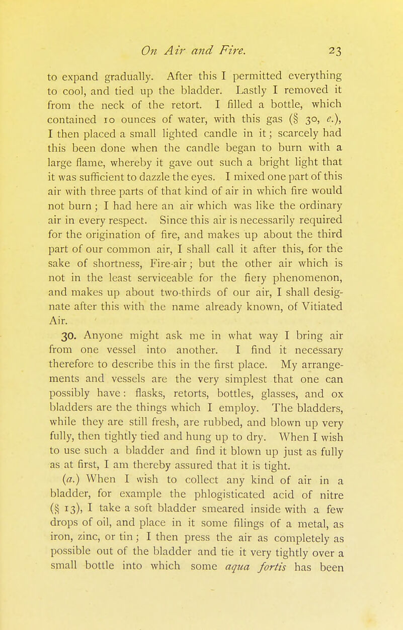 to expand gradually. After this I permitted everything to cool, and tied up the bladder. Lastly I removed it from the neck of the retort. I filled a bottle, which contained 10 ounces of water, with this gas (§ 30, <?.), I then placed a small lighted candle in it; scarcely had this been done when the candle began to burn with a large flame, whereby it gave out such a bright light that it was sufficient to dazzle the eyes. I mixed one part of this air with three parts of that kind of air in which fire would not burn ; I had here an air which was like the ordinary air in every respect. Since this air is necessai'ily required for the origination of fire, and makes up about the third part of our common air, I shall call it after this, for the sake of shortness, Fire-air; but the other air which is not in the least serviceable for the fiery phenomenon, and makes up about two-thirds of our air, I shall desig- nate after this with the name already known, of Vitiated Air. 30. Anyone might ask me in what way I bring air from one vessel into another. I find it necessary therefore to describe this in the first place. My arrange- ments and vessels are the very simplest that one can possibly have: flasks, retorts, bottles, glasses, and ox bladders are the things which I employ. The bladders, while they are still fresh, are rubbed, and blown up very fully, then tightly tied and hung up to dry. When I wish to use such a bladder and find it blown up just as fully as at first, I am thereby assured that it is tight. (a.) When I wish to collect any kind of air in a bladder, for example the phlogisticated acid of nitre (§ 13), I take a soft bladder smeared inside with a few drops of oil, and place in it some filings of a metal, as iron, zinc, or tin; I then press the air as completely as possible out of the bladder and tie it very tightly over a small bottle into which some aqua fortis has been