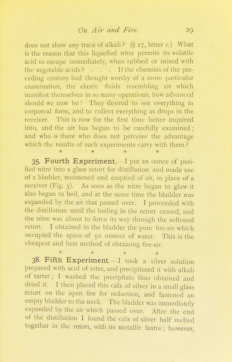 does not show any trace of alkali ? (§27, letter c.) What is the reason that this liquefied nitre permits its volatile acid to escape immediately, when rubbed or mixed with the vegetable acids ? . . . If the chemists of the pre- ceding century had thought worthy of a more particular examination, the elastic fluids resembling air which manifest themselves in so many operations, how advanced should we now be ! They desired to see everything in corporeal form, and to collect everything as drops in the receiver. This is now for the first time better inquired into, and the air has begun to be carefully examined ; and who is there who does not perceive the advantage which the results of such experiments carry with them ? * * * * 35. Fourth Experiment.—I put an ounce of puri- fied nitre into a glass retort for distillation and made use of a bladder, moistened and emptied of air, in place of a receiver (Fig. 3). As soon as the nitre began to glow it also began to boil, and at the same time the bladder was expanded by the air that passed over. I proceeded with the distillation until the boiling in the retort ceased, and the nitre was about to force its way through the softened retort. I obtained in the bladder the pure fire-air which occupied the space of 50 ounces of water. This is the cheapest and best method of obtaining fire-air. * * * * 38. Fifth Experiment.—I took a silver solution prepared with acid of nitre, and precipitated it with alkali of tartar • I washed the precipitate thus obtained and dried it. I then placed this calx of silver in a small glass retort on the open fire for reduction, and fastened an empty bladder to the neck. The bladder was immediately expanded by the air which passed over. After the end of the distillation I found the calx of silver half melted together in the retort, with its metallic lustre; however,