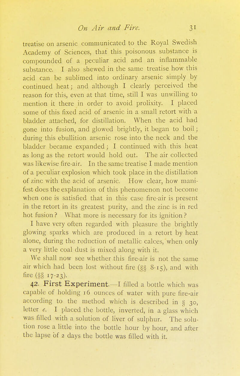 treatise on arsenic communicated to the Royal Swedish Academy of Sciences, that this poisonous substance is compounded of a peculiar acid and an inflammable substance. I also shewed in the same treatise how this acid can be sublimed into ordinary arsenic simply by continued heat; and although I clearly perceived the reason for this, even at that time, still I was unwilling to mention it there in order to avoid prolixity. I placed some of this fixed acid of arsenic in a small retort with a bladder attached, for distillation. When the acid had gone into fusion, and glowed brightly, it began to boil; during this ebullition arsenic rose into the neck and the bladder became expanded; I continued with this heat as long as the retort would hold out. The air collected was likewise fire-air. In the same treatise I made mention of a peculiar explosion which took place in the distillation of zinc with the acid of arsenic. How clear, how mani- fest does the explanation of this phenomenon not become when one is satisfied that in this case fire-air is present in the retort in its greatest purity, and the zinc is in red hot fusion ? What more is necessary for its ignition ? I have very often regarded with pleasure the brightly glowing sparks which are produced in a retort by heat alone, during the reduction of metallic calces, when only a very little coal dust is mixed along with it. We shall now see whether this fire-air is not the same air which had been lost without fire (§§ 8-15), and with nre (§§ 17-23)- 42. First Experiment—I filled a bottle which was capable of holding 16 ounces of water with pure fire-air according to the method which is described in § 30, letter e. I placed the bottle, inverted, in a glass which was filled with a solution of liver of sulphur. The solu- tion rose a little into the bottle hour by hour, and after the lapse of 2 days the bottle was filled with it.