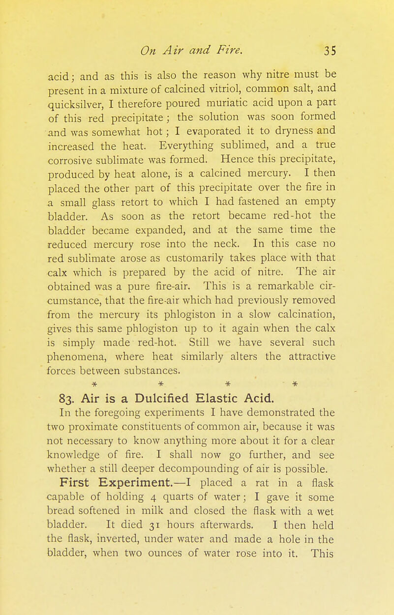 acid; and as this is also the reason why nitre must be present in a mixture of calcined vitriol, common salt, and quicksilver, I therefore poured muriatic acid upon a part of this red precipitate; the solution was soon formed and was somewhat hot; I evaporated it to dryness and increased the heat. Everything sublimed, and a true corrosive sublimate was formed. Hence this precipitate, produced by heat alone, is a calcined mercury. I then placed the other part of this precipitate over the fire in a small glass retort to which I had fastened an empty bladder. As soon as the retort became red-hot the bladder became expanded, and at the same time the reduced mercury rose into the neck. In this case no red sublimate arose as customarily takes place with that calx which is prepared by the acid of nitre. The air obtained was a pure fire-air. This is a remarkable cir- cumstance, that the fire-air which had previously removed from the mercury its phlogiston in a slow calcination, gives this same phlogiston up to it again when the calx is simply made red-hot. Still we have several such phenomena, where heat similarly alters the attractive forces between substances. * * * * 83. Air is a Dulcified Elastic Acid. In the foregoing experiments I have demonstrated the two proximate constituents of common air, because it was not necessary to know anything more about it for a clear knowledge of fire. I shall now go further, and see whether a still deeper decompounding of air is possible. First Experiment.—I placed a rat in a flask capable of holding 4 quarts of water; I gave it some bread softened in milk and closed the flask with a wet bladder. It died 31 hours afterwards. I then held the flask, inverted, under water and made a hole in the bladder, when two ounces of water rose into it. This