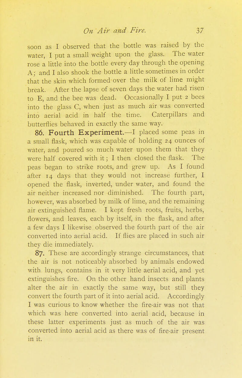 soon as I observed that the bottle was raised by the water, I put a small weight upon the glass. The water rose a little into the bottle every day through the opening A; and I also shook the bottle a little sometimes in order that the skin which formed over the milk of lime might break. After the lapse of seven days the water had risen to E, and the bee was dead. Occasionally I put 2 bees into the glass C, when just as much air was converted into aerial acid in half the time. Caterpillars and butterflies behaved in exactly the same way. 86. Fourth Experiment.—I placed some peas in a small flask, which was capable of holding 24 ounces of water, and poured so much water upon them that they were half covered with it; I then closed the flask. The peas began to strike roots, and grew up. As I found after 14 days that they would not increase further, I opened the flask, inverted, under water, and found the air neither increased nor diminished. The fourth part, however, was absorbed by milk of lime, and the remaining air extinguished flame. I kept fresh roots, fruits, herbs, flowers, and leaves, each by itself, in the flask, and after a few days I likewise observed the fourth part of the air converted into aerial acid. If flies are placed in such air they die immediately. 87. These are accordingly strange circumstances, that the air is not noticeably absorbed by animals endowed with lungs, contains in it very little aerial acid, and yet extinguishes fire. On the other hand insects and plants alter the air in exactly the same way, but still they convert the fourth part of it into aerial acid. Accordingly I was curious to know whether the fire-air was not that which was here converted into aerial acid, because in these latter experiments just as much of the air was converted into aerial acid as there was of fire-air present in it.