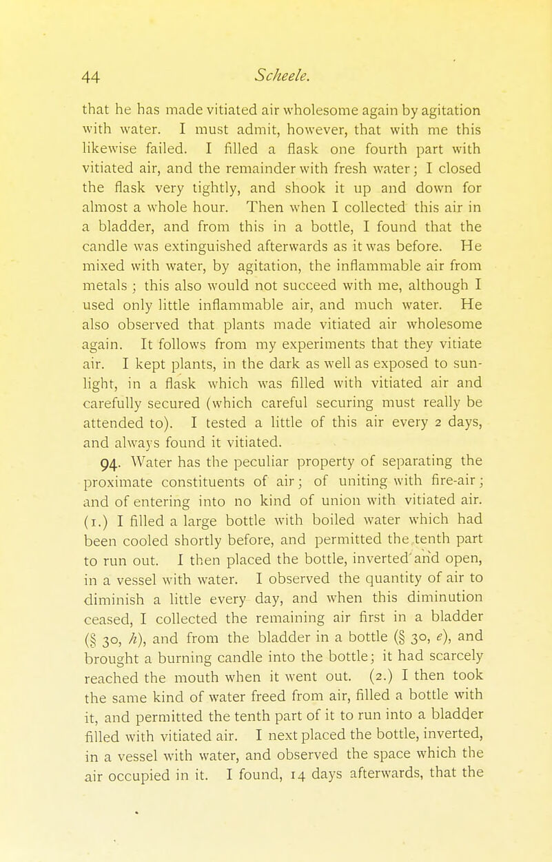 that he has made vitiated air wholesome again by agitation with water. I must admit, however, that with me this likewise failed. I filled a flask one fourth part with vitiated air, and the remainder with fresh water; I closed the flask very tightly, and shook it up and down for almost a whole hour. Then when I collected this air in a bladder, and from this in a bottle, I found that the candle was extinguished afterwards as it was before. He mixed with water, by agitation, the inflammable air from metals ; this also would not succeed with me, although I used only little inflammable air, and much water. He also observed that plants made vitiated air wholesome again. It follows from my experiments that they vitiate air. I kept plants, in the dark as well as exposed to sun- light, in a flask which was filled with vitiated air and carefully secured (which careful securing must really be attended to). I tested a little of this air every 2 days, and always found it vitiated. 94. Water has the peculiar property of separating the proximate constituents of air; of uniting with fire-air; and of entering into no kind of union with vitiated air. (1.) I filled a large bottle with boiled water which had been cooled shortly before, and permitted the tenth part to run out. I then placed the bottle, inverted'arid open, in a vessel with water. I observed the quantity of air to diminish a little every day, and when this diminution ceased, I collected the remaining air first in a bladder (§ 30, h), and from the bladder in a bottle (§ 30, <?), and brought a burning candle into the bottle; it had scarcely reached the mouth when it went out. (2.) I then took the same kind of water freed from air, filled a bottle with it, and permitted the tenth part of it to run into a bladder filled with vitiated air. I next placed the bottle, inverted, in a vessel with water, and observed the space which the air occupied in it. I found, 14 days afterwards, that the