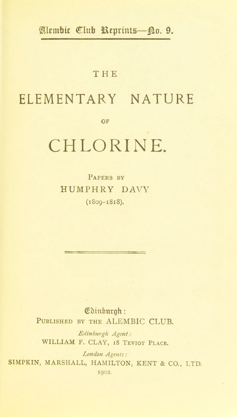 THE ELEMENTARY NATURE OF CHLORINE. Papers by HUMPHRY DAVY (1809-1818). Published by the ALEMBIC CLUB. Edinburgh Agent: WILLIAM F. CLAY, 18 Teviot Place. London Agents: SIMPKIN, MARSHALL, HAMILTON, KENT & CO., LTD. 1902.