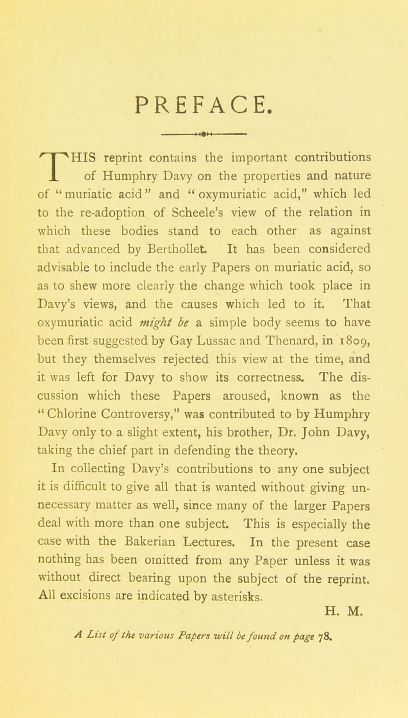 PREFACE. m HIS reprint contains the important contributions X of Humphry Davy on the properties and nature of muriatic acid and  oxymuriatic acid, which led to the re-adoption of Scheele's view of the relation in which these bodies stand to each other as against that advanced by Berthollet It has been considered advisable to include the early Papers on muriatic acid, so as to shew more clearly the change which took place in Davy's views, and the causes which led to it. That oxymuriatic acid might be a simple body seems to have been first suggested by Gay Lussac and Thenard, in 1809, but they themselves rejected this view at the time, and it was left for Davy to show its correctness. The dis- cussion which these Papers aroused, known as the  Chlorine Controversy, was contributed to by Humphry Davy only to a slight extent, his brother, Dr. John Davy, taking the chief part in defending the theory. In collecting Davy's contributions to any one subject it is difficult to give all that is wanted without giving un- necessary matter as well, since many of the larger Papers deal with more than one subject. This is especially the case with the Bakerian Lectures. In the present case nothing has been omitted from any Paper unless it was without direct bearing upon the subject of the reprint. All excisions are indicated by asterisks. H. M. A List of the various Papers will be found on page 78.