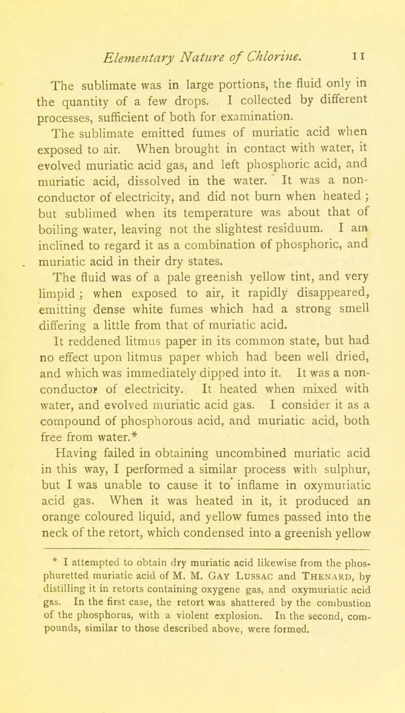 The sublimate was in large portions, the fluid only in the quantity of a few drops. I collected by different processes, sufficient of both for examination. The sublimate emitted fumes of muriatic acid when exposed to air. When brought in contact with water, it evolved muriatic acid gas, and left phosphoric acid, and muriatic acid, dissolved in the water. It was a non- conductor of electricity, and did not burn when heated ; but sublimed when its temperature was about that of boiling water, leaving not the slightest residuum. I am inclined to regard it as a combination of phosphoric, and muriatic acid in their dry states. The fluid was of a pale greenish yellow tint, and very limpid; when exposed to air, it rapidly disappeared, emitting dense white fumes which had a strong smell differing a little from that of muriatic acid. It reddened litmus paper in its common state, but had no effect upon litmus paper which had been well dried, and which was immediately dipped into it. It was a non- conductor of electricity. It heated when mixed with water, and evolved muriatic acid gas. I consider it as a compound of phosphorous acid, and muriatic acid, both free from water.* Having failed in obtaining uncombined muriatic acid in this way, I performed a similar process with sulphur, but I was unable to cause it to inflame in oxymuriatic acid gas. When it was heated in it, it produced an orange coloured liquid, and yellow fumes passed into the neck of the retort, which condensed into a greenish yellow * I attempted to obtain dry muriatic acid likewise from the phos- phuretted muriatic acid of M. M. Gay Lussac and Thenard, by distilling it in retorts containing oxygene gas, and oxymuriatic acid gas. In the first case, the retort was shattered by the combustion of the phosphorus, with a violent explosion. In the second, com- pounds, similar to those described above, were formed.