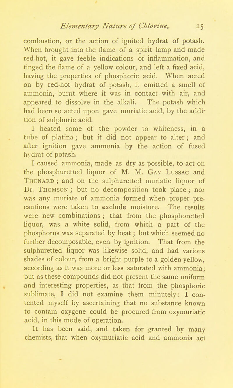 combustion, or the action of ignited hydrat of potash. When brought into the flame of a spirit lamp and made red-hot, it gave feeble indications of inflammation, and tinged the flame of a yellow colour, and left a fixed acid, having the properties of phosphoric acid. When acted on by red-hot hydrat of potash, it emitted a smell of ammonia, burnt where it was in contact with air, and appeared to dissolve in the alkali. The potash which had been so acted upon gave muriatic acid, by the addi- tion of sulphuric acid. I heated some of the powder to whiteness, in a tube of platina; but it did not appear to alter; and after ignition gave ammonia by the action of fused hydrat of potash. I caused ammonia, made as dry as possible, to act on the phosphuretted liquor of M. M. Gay Lussac and Thenard ; and on the sulphuretted muriatic liquor of Dr. Thomson ; but no decomposition took place; nor was any muriate of ammonia formed when proper pre- cautions were taken to exclude moisture. The results were new combinations ; that from the phosphoretted liquor, was a white solid, from which a part of the phosphorus was separated by heat; but which seemed no further decomposable, even by ignition. That from the sulphuretted liquor was likewise solid, and had various shades of colour, from a bright purple to a golden yellow, according as it was more or less saturated with ammonia; but as these compounds did not present the same uniform and interesting properties, as that from the phosphoric sublimate, I did not examine them minutely: I con- tented myself by ascertaining that no substance known to contain oxygene could be procured from oxymuriatic acid, in this mode of operation. It has been said, and taken for granted by many chemists, that when oxymuriatic acid and ammonia acl