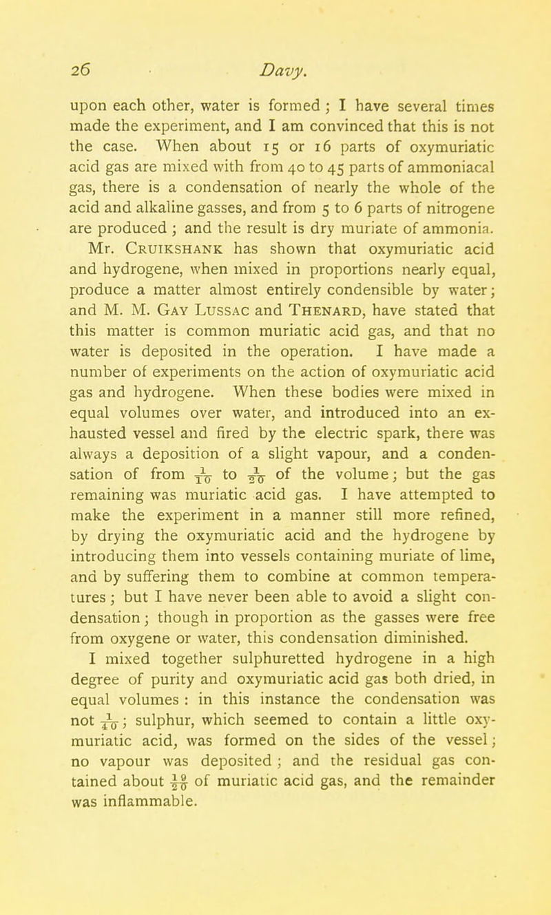 upon each other, water is formed ; I have several times made the experiment, and I am convinced that this is not the case. When about 15 or 16 parts of oxymuriatic acid gas are mixed with from 40 to 45 parts of ammoniacal gas, there is a condensation of nearly the whole of the acid and alkaline gasses, and from 5 to 6 parts of nitrogene are produced ; and the result is dry muriate of ammonia. Mr. Cruikshank has shown that oxymuriatic acid and hydrogene, when mixed in proportions nearly equal, produce a matter almost entirely condensible by water; and M. M. Gay Lussac and Thenard, have stated that this matter is common muriatic acid gas, and that no water is deposited in the operation. I have made a number of experiments on the action of oxymuriatic acid gas and hydrogene. When these bodies were mixed in equal volumes over water, and introduced into an ex- hausted vessel and fired by the electric spark, there was always a deposition of a slight vapour, and a conden- sation of from ^ to ^j- of the volume; but the gas remaining was muriatic acid gas. I have attempted to make the experiment in a manner still more refined, by drying the oxymuriatic acid and the hydrogene by introducing them into vessels containing muriate of lime, and by suffering them to combine at common tempera- tures ; but I have never been able to avoid a slight con- densation ; though in proportion as the gasses were free from oxygene or water, this condensation diminished. I mixed together sulphuretted hydrogene in a high degree of purity and oxymuriatic acid gas both dried, in equal volumes : in this instance the condensation was not Jq- ; sulphur, which seemed to contain a little oxy- muriatic acid, was formed on the sides of the vessel; no vapour was deposited ; and the residual gas con- tained about of muriatic acid gas, and the remainder was inflammable.